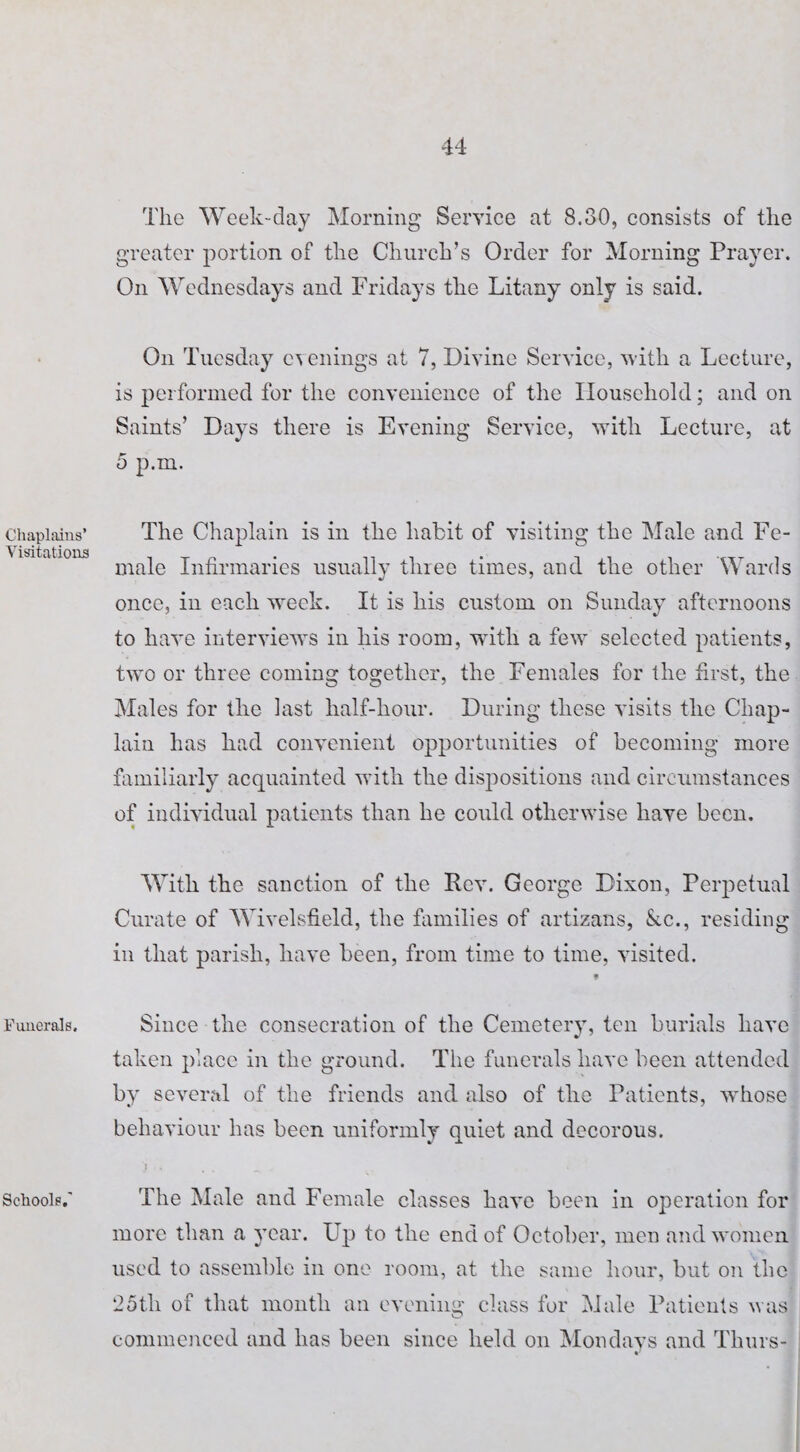 Chaplains’ Visitations Funerals. Schools.' The Week-day Morning Service at 8.30, consists of the greater portion of the Church’s Order for Morning Prayer. On Wednesdays and Fridays the Litany only is said. On Tuesday evenings at 7, Divine Service, with a Lecture, is performed for the convenience of the Household; and on Saints’ Days there is Evening Service, with Lecture, at 5 p.m. The Chaplain is in the habit of visiting the Male and Fe¬ male Infirmaries usually three times, and the other Wards once, in each week. It is his custom on Sunday afternoons to have interviews in his room, with a few selected patients, two or three coming together, the Females for the first, the Males for the last half-hour. During these visits the Chap¬ lain has had convenient opportunities of becoming more familiarly acquainted with the dispositions and circumstances of individual patients than he could otherwise have been. With the sanction of the Rev. George Dixon, Perpetual Curate of Wivelsfield, the families of artizans, &c., residing in that parish, have been, from time to time, visited. f Since the consecration of the Cemetery, ten burials have taken place in the ground. The funerals have been attended by several of the friends and also of the Patients, whose behaviour has been uniformly quiet and decorous. The Male and Female classes have been in operation for more than a year. Up to the end of October, men and women used to assemble in one room, at the same hour, but on the 25tli of that month an evening class for Male Patients was commenced and has been since held on Mondays and Thurs-