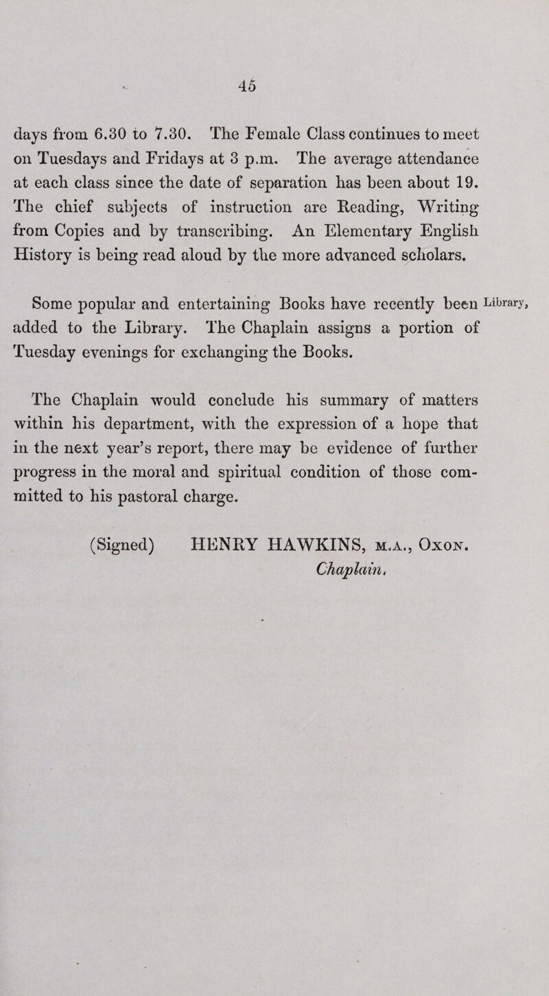 days from. 6.30 to 7.30. The Female Class continues to meet on Tuesdays and Fridays at 3 p.m. The average attendance at each class since the date of separation has been about 19. The chief subjects of instruction are Reading, Writing from Copies and by transcribing. An Elementary English History is being read aloud by the more advanced scholars. Some popular and entertaining Books have recently been Library, added to the Library. The Chaplain assigns a portion of Tuesday evenings for exchanging the Books. The Chaplain would conclude his summary of matters within his department, with the expression of a hope that in the next year’s report, there may be evidence of further progress in the moral and spiritual condition of those com¬ mitted to his pastoral charge. (Signed) HENRY HAWKINS, m.a., Oxox. Chaplain,