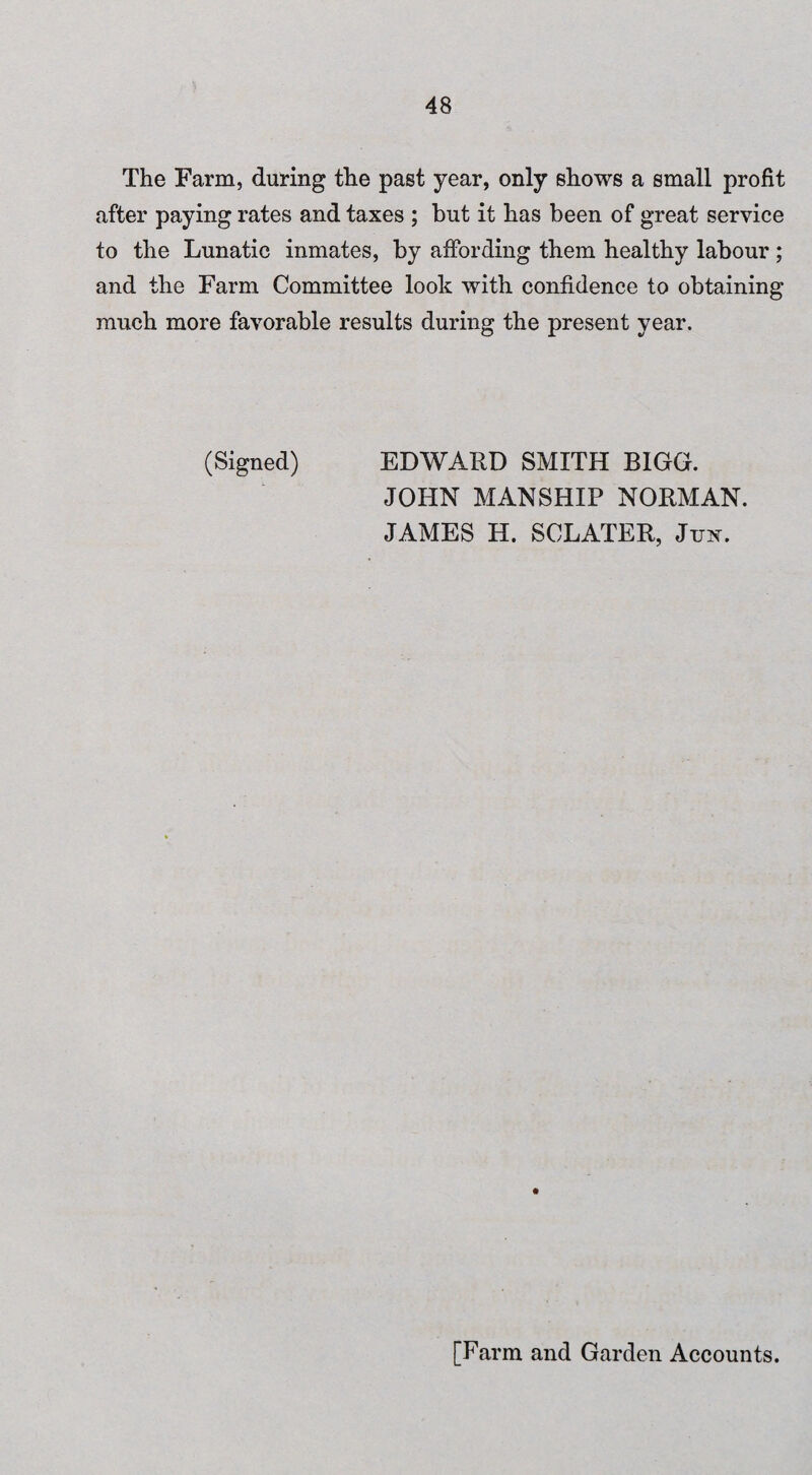 The Farm, during the past year, only shows a small profit after paying rates and taxes ; but it has been of great service to the Lunatic inmates, by affording them healthy labour ; and the Farm Committee look with confidence to obtaining much more favorable results during the present year. (Signed) EDWARD SMITH BIGG. JOHN MANSHIP NORMAN. JAMES H. SCLATER, Jim. [Farm and Garden Accounts.