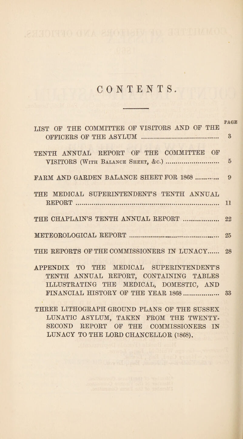 CONTENTS PAGE LIST OF THE COMMITTEE OF VISITOES AND OF THE OFFICEKS OF THE ASYLUM . 3 TENTH ANNUAL EEPOET OF THE COMMITTEE OF VISITORS (With Balance Sheet, &c.). 5 FARM AND GARDEN BALANCE SHEET FOR 1868 . 9 THE MEDICAL SUPERINTENDENT’S TENTH ANNUAL REPORT . 11 THE CHAPLAIN’S TENTH ANNUAL REPORT . 22 METEOROLOGICAL REPORT . 25 THE REPORTS OF THE COMMISSIONERS IN LUNACY 28 APPENDIX TO THE MEDICAL SUPERINTENDENT’S TENTH ANNUAL REPORT, CONTAINING TABLES ILLUSTRATING THE MEDICAL, DOMESTIC, AND FINANCIAL HISTORY OF THE YEAR 1868 . 33 • THREE LITHOGRAPH GROUND PLANS OP THE SUSSEX LUNATIC ASYLUM, TAKEN FROM THE TWENTY- SECOND REPORT OF THE COMMISSIONERS IN LUNACY TO THE LORD CHANCELLOR (1868),