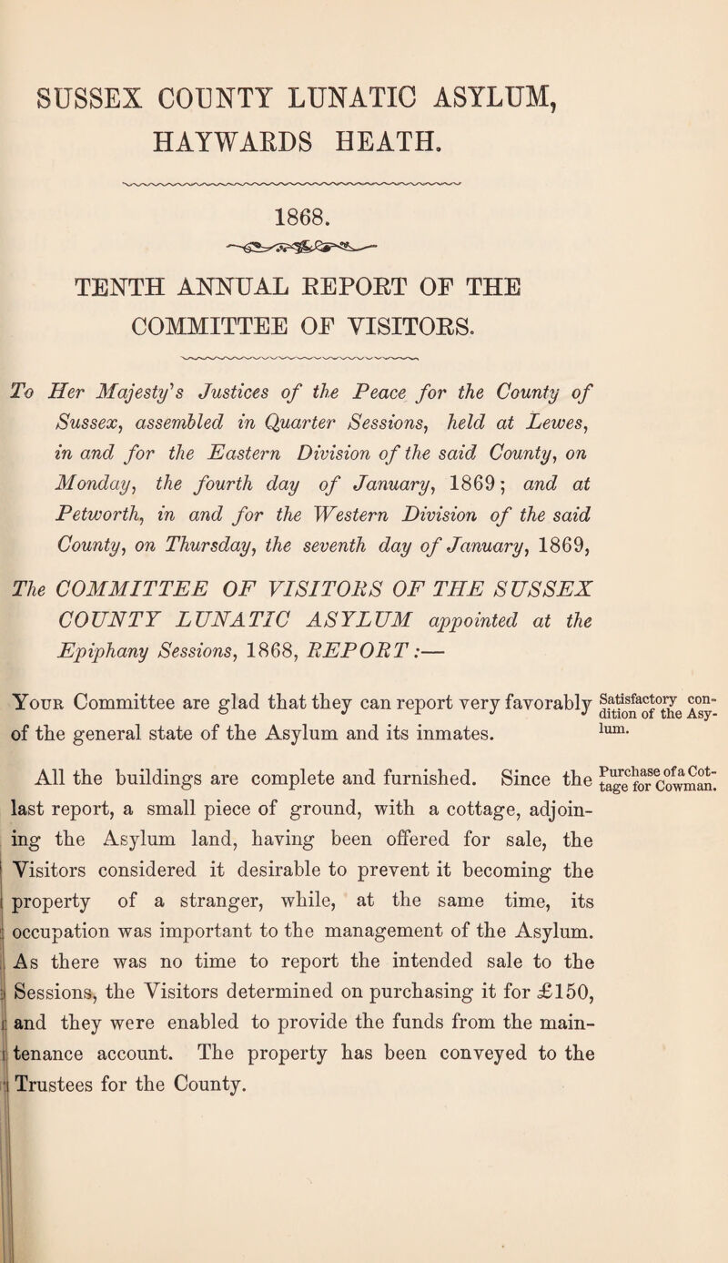 HAYWAKDS HEATH. 1868. TENTH ANNUAL EE PORT OF THE COMMITTEE OF VISITORS. To Her Majesty''s Justices of the Peace for the County of Sussex, assembled in Quarter Sessions, held at Lewes, in and for the Pastern Division of the said County, on Monday, the fourth day of January, 1869; and at Petworth, in and for the Western Division of the said County, on Thursday, the seventh day of January, 1869, The COMMITTEE OF VISITORS OF THE SUSSEX COUNTY LUNATIC ASYLUM appointed at the Epiphany Sessions, 1868, REPORT:— Your Committee are glad that they can report very favorably of the general state of the Asylum and its inmates. All the buildings are complete and furnished. Since the last report, a small piece of ground, with a cottage, adjoin¬ ing the Asylum land, having been offered for sale, the I Visitors considered it desirable to prevent it becoming the I property of a stranger, while, at the same time, its occupation was important to the management of the Asylum, i As there was no time to report the intended sale to the 3 Sessions, the Visitors determined on purchasing it for £150, I and they were enabled to provide the funds from the main- 1 tenance account. The property has been conveyed to the : Trustees for the County. Satisfactory con¬ dition of the Asy¬ lum. Purchase of a Cot¬ tage for Cowman.