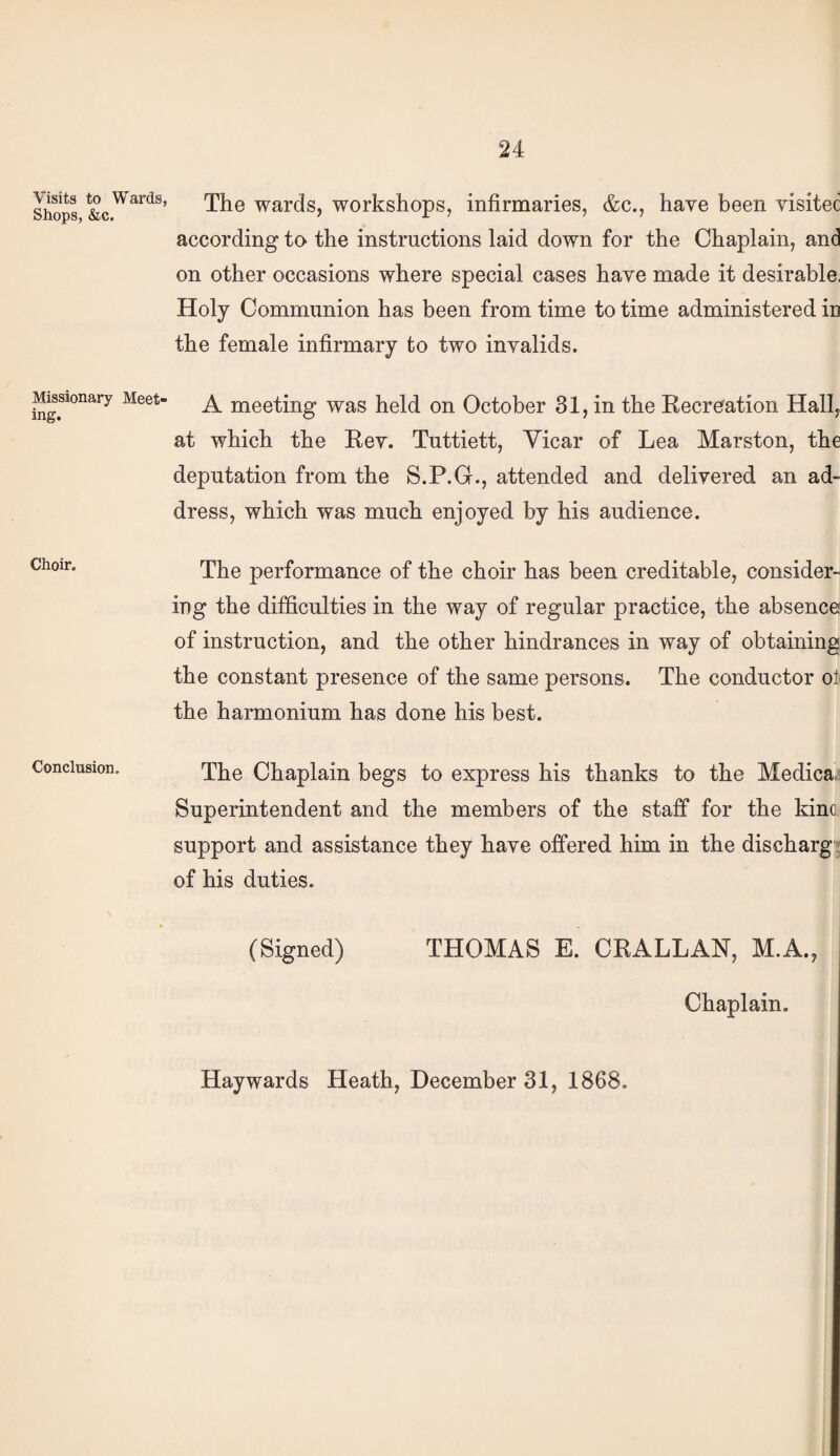Visits to Wards, Shops, &c. Missionary Meet¬ ing. Choir. Conclusion. The wards, workshops, infirmaries, &c., have been visitec according to the instructions laid down for the Chaplain, and on other occasions where special cases have made it desirable, Holy Communion has been from time to time administered in the female infirmary to two invalids. A meeting was held on October 31, in the Recreation Hall, at which the Rev. Tuttiett, Vicar of Lea Marston, the deputation from the S.P.G., attended and delivered an ad¬ dress, which was much enjoyed by his audience. The performance of the choir has been creditable, consider¬ ing the difficulties in the way of regular practice, the absence of instruction, and the other hindrances in way of obtaining the constant presence of the same persons. The conductor ol the harmonium has done his best. The Chaplain begs to express his thanks to the Medica, Superintendent and the members of the staff for the kinc support and assistance they have offered him in the discharg: of his duties. (Signed) THOMAS E. CRALLAN, M.A., Chaplain. Haywards Heath, December 31, 1868.