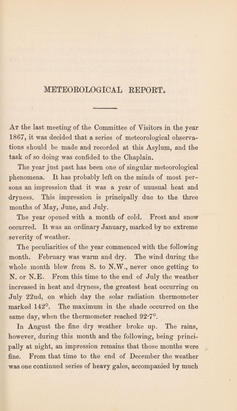 METEOROLOGICAL REPORT At the last meeting of the Committee of Visitors in the year 1867, it was decided that a series of meteorological observa¬ tions should be made and recorded at this Asylum, and the task of so doing was confided to the Chaplain. The year just past has been one of singular meteorological phenomena. It has probably left on the minds of most per¬ sons an impression that it was a year of unusual heat and dryness. This impression is principally due to the three months of May, June, and July. The year opened with a month of cold. Frost and snow occurred. It was an ordinary January, marked by no extreme severity of weather. The peculiarities of the year commenced with the following month, February was warm and dry. The wind during the whole month blew from S. to N.W., never once getting to N. or N.E. From this time to the end of July the weather increased in heat and dryness, the greatest heat occurring on July 22nd, on which day the solar radiation thermometer marked 142°. The maximum in the shade occurred on the same day, when the thermometer reached 92’7°. In August the fine dry weather broke up. The rains, however, during this month and the following, being princi¬ pally at night, an impression remains that those months were fine. From that time to the end of December the weather was one continued series of heavy gales, accompanied by much