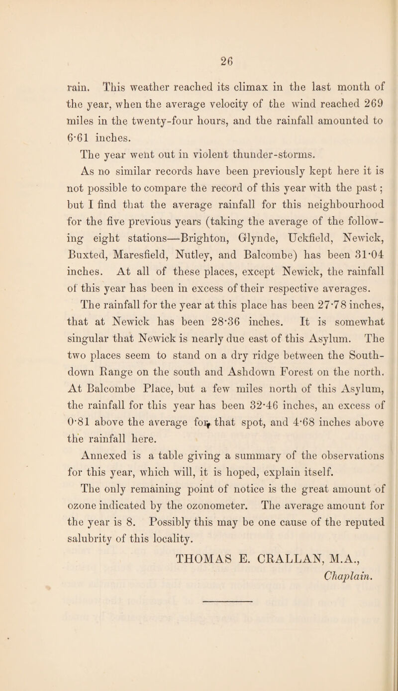 rain. This weather reached its climax in the last month of the year, when the average velocity of the wind reached 269 miles in the twenty-four hours, and the rainfall amounted to 6'61 inches. The year went out in violent thunder-storms. As no similar records have been previously kept here it is not possible to compare the record of this year with the past; but I find that the average rainfall for this neighbourhood for the five previous years (taking the average of the follow¬ ing eight stations—Brighton, Glynde, Uckfield, Newick, Buxted, Maresfield, Nutley, and Balcombe) has been 31*04 inches. At all of these places, except Newick, the rainfall of this year has been in excess of their respective averages. The rainfall for the year at this place has been 27*78 inches, that at Newick has been 28*36 inches. It is somewhat singular that Newick is nearly due east of this Asylum. The two places seem to stand on a dry ridge between the South- down Eange on the south and Ashdown Forest on the north. At Balcombe Place, but a few miles north of this Asylum, the rainfall for this year has been 32*46 inches, an excess of 0*81 above the average foi^ that spot, and 4*68 inches above the rainfall here. Annexed is a table giving a summary of the observations for this year, which will, it is hoped, explain itself. The only remaining point of notice is the great amount of ozone indicated by the ozonometer. The average amount for the year is 8. Possibly this may be one cause of the reputed salubrity of this locality. THOMAS E. CRALLAN, M.A., Chaplain.