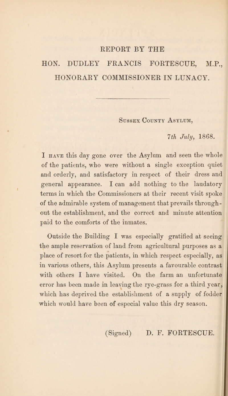 REPORT BY THE HON. DUDLEY FRANCIS FORTESCUE, M.P., HONORARY COMMISSIONER IN LUNACY. Sussex County Asylum, 1th July, 1868. I HAVE this day gone over the Asylum and seen the whole of the patients, who were without a single exception quiet and orderly, and satisfactory in respect of their dress and general appearance. I can add nothing to the laudatory terms in which the Commissioners at their recent visit spoke of the admirable system of management that prevails through¬ out the establishment, and the correct and minute attention paid to the comforts of the inmates. Outside the Building I was especially gratified at seeing the ample reservation of land from agricultural purposes as a place of resort for the patients, in which respect especially, as in various others, this Asylum presents a favourable contrast with others I have visited. On the farm an unfortunate error has been made in leaving the rye-grass for a third year, which has deprived the establishment of a supply of fodder which would have been of especial value this dry season. (Signed) D. F. FORTESCUE.