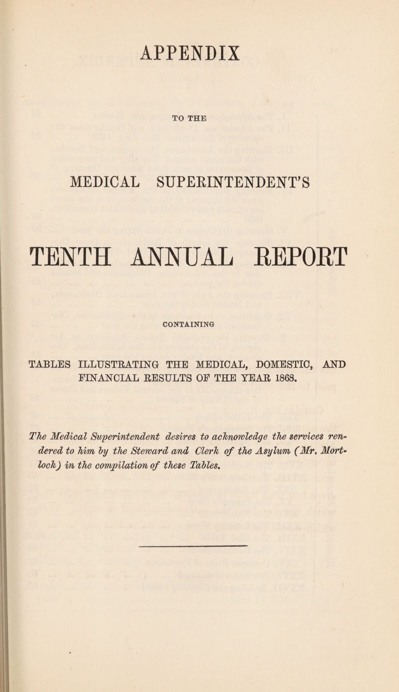 APPENDIX TO THE MEDICAL SUPERINTENDENT’S TENTH ANNUAL HEPOHT CONTAINING TABLES ILLUSTEATING THE MEDICAL, DOMESTIC, AND FINANCIAL EESULTS OF THE YEAE 186S. The Medical ^perintendent desires to achnowledge the services ren¬ dered to him by the Steward and Clerk of the Asylvm (Mr. Mort- lock) in the compilation of these Tables,
