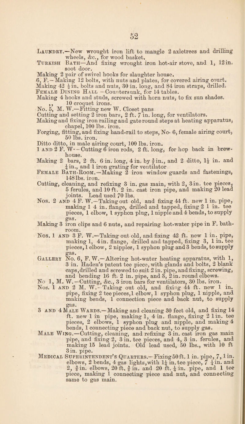 Laundry.—New wrought iron lift to mangle 2 axletrees and drilling wheels, &c., for wood basket, Turkish Bath—And fixing wrought iron hot-air stove, and 1, 12 in^ soot door. Making 2 pair of swivel hooks for slaughter house. 6, F.—Making 12 bolts, with nuts and plates, for covered airing court. Making 42 |in. bolts and nuts, 30 in. long, and 84 iron straps, drilledj Female Dining Hall —Countersunk, for 14 tables. Making 4 hooks and studs, screwed with horn nuts, to fix sun shades. ,, 10 croquet irons. No. 5, M. W.—Fitting new W. Closet pans Cutting and setting 2 iron bars, 2 ft. 7 iu. long, for ventilators. Making and fixing iron railing and gateround steps at heating apparatus, chapel, 100 lbs. iron. Forging, fitting, and fixing hand-rail to steps. No- 6, female airing court, 50 lbs. iron. Ditto ditto, in male airing court, 100 lbs. iron. 1 AND 2 F. W* — Cutting 6 iron rods, 2 ft. long, for hop back in brew- house. Making 2 bars, 2 ft. 6 in. long, 4 in. by fin., and 2 ditto. If in. and f in., and 1 iron grating for ventilator Female Bath-Room.—Making 2 iron window guards and fastenings, 148 lbs. iron. Cutting, cleaning, and refixing 3 in. gas main, with 2, 3 in. tee pieces, 6 ferules, and 10 ft. 2 in. cast iron pipe, and making 20 lead joints. Lead used 70 lbs. Nos. 2 AND 4 F. W.—Taking out old, and fixing 44 ft. new 1 in. pipe, making 1 4 in. flange, drilled and tapped, fixing 2 1 in. tee pieces, 1 elbow, I syphon plug, 1 nipple and 4 bends, to supply gas. Making 3 iron clips and 6 nuts, and repairing hot-water pipe in F. bath¬ room. Nos. 1 AND 3 F. W.—Taking out old, and fixing 42 ft. new 1 in. pipe, making 1, 4 in. flange, drilled and tapped, fixing 3, 1 in. tee pieces, 1 elbow, 2 nipples, 1 syphon plug and 3 bends, to supply gas. ^ _ Gallery No. 6, F. W.—Altering hot-water heating apparatus, with 1, . 3 in. Haden’s patent tee piece, with glands and bolts, 2 blank caps,drilled and screwed to suit 2 in. pipe, and fixing, screwing, and bending 16 ft. 2 in. pipe, and 3, 2 in. round elbows. No 1, M. W. —Cutting, &c., 3 iron bars for ventilators, 30 lbs. iron. Nos. 1 AND 2 M. W.- Taking out old, and fixing 44 ft. new 1 in. pipe, fixing 2 teepieces,! elbow, 1 syphon plug, 1 nipple, and making bends, 1 connection piece and back nut, to supply gas. __ . ^ 3 AND 4 Male Wards.—Making and cleaning 30 feet old, and fixing 14 ft. new 1 in pipe, making 1, 4 in. flange, fixing 2 lin. tee pieces, 2 elbows, 1 syphon plug and nipple, and making 4 bends, 1 connecting piece and back nut, to supply gas. Male Wing.—Cutting, cleaning, and refixing 3 in. cast iron gas main pipe, and fixing 2, 3 in. tee pieces, and 4, 3 in. ferules, and making 15 lead joints. Old lead used, 50 lbs., with 10 ft 3 in. pipe. Medical Superintendent’s Quarters.—Fixing50ft. 1 in. pipe, 7, lin. elbows, 2 bends, 4 gas lights,with If in. tee piece, 7 fin. and 2, fin. elbows, 20 ft, f in. and 20 ft. f in. pipe, and 1 tee piece, making 1 connecting piece and nut, and connecting same to gas main.