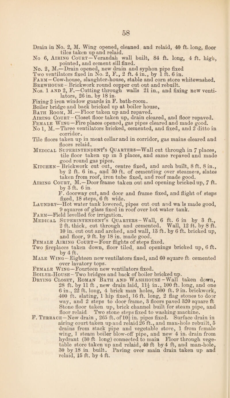 Drain in No. 2, M. Wing opened, cleaned, and relaid, 40 ft. long, floor tiles taken up and relaid. No 6, Airing Court—Verandah wall built, 84 ft. long, 4 ft. high, pointed, and cement sill fixed. No. 2, M.—Drain opened, new drain and syphon pipe fixed Two ventilators fixed in No. 2, F., 2 ft. 4 in., by 1 ft. 6 in. Farm—Cow-house, slaughter-house, stable and corn store whitewashed, Brkwhousb - Brickwork round copper cut out and rebuilt. Nos. 1 AND 2, F.—Cutting through walls 21 in., and fixing new venti¬ lators, 26 in. by 18 in. Fixing 2 iron window guards in F. bath-room. Boiler bridge and back bricked up at boiler house, Bath Boom, M.'—Floor taken up and repaved. Airing Court - Closet floor taken up, drain cleared, and floor repaved. Female Wing—Fire places opened, gas pipes cleared and made good. No 1, M.—Three ventilators bricked, cemented, and fixed, and 2 ditto in corridor. Tile floors taken up in meat cellar and in corridor, gas mains cleared and floors relaid. Medical Superintendent’s Quarters—Wall cut through in 7 places, tile floor taken up in 3 places, and same repaved and made good round gas pipes. Kitchen—Brickwork cut out, centre fixed, and arch built, 8 ft. 8 in., by 2 ft. 6 in,, and 30 ft. of cementing over steamers, slates taken from roof, iron tube fixed, and roof made good. Airing Court, M.—Doorframe taken out and opening bricked up, 7 ft. by 3 ft. 6 in. F. doorway cut, and door and frame fixed, and flight of steps fixed, 18 steps, 6 ft wide. LaundrY'—Hot water tank lowered, pipes cut out and wa Is made good, 9 squares of glass fixed in roof over hot water tank. Farm—Field levelled for irrigation. Medical Superintendent’s Quarters-Wall, 6 ft. 6 in by 3 ft., 2 ft. thick, cut through and cemented. Wall, 12 ft. by 8 ft. 10 in. cut out and arched, and wall, 13 ft. by 6 ft. bricked up, and floor, 9 ft. by 18 in. made good. Female Airing Court—Four flights of steps fixed. Two fireplaces taken down, floor tiled, and openings bricked up, 6 ft. by 4 ft. Male Wing—Eighteen new ventilators fixed, and 60 square ft. cemented over lavatory tops. Female Wing—Fourteen new ventilators fixed. Boiler-House —Two bridges and back of boiler bricked up. Drying Closet, Roman Bath and Washhouse-Wall taken down, 28 ft. by 11 ft , new drain laid, 11^ in., 100 ft. long, and one 6 in., 22 ft, long, 4 brick man holes, 500 ft. 9 in. brickwork, 400 ft. slating, 1 hip fixed, 16 ft. long, 2 flag stones to door way, and 2 steps to door frame, 3 floors paved 320 square ft Stone floor taken up, brick channel built for steam pipe, and floor relaid. Two stone steps fixed to washing machine. F. Terrace—New drain , 265 ft. of 10|in. pipes fixed. Surface drain in airing court taken up and relaid 26 ft., and man-hole rebuilt, 5 drains from stack pipe and vegetable store, 1 from female wing, 1 steam boiler blow-off pipe, and new 4 in. drain from hydrant (30 ft long) connected to main Floor through vege¬ table store taken up and relaid, 40 ft by 4 ft, and man-hole, 30 by 18 in built. Paving over main drain taken up and relaid, 15 ft. by 4 ft.