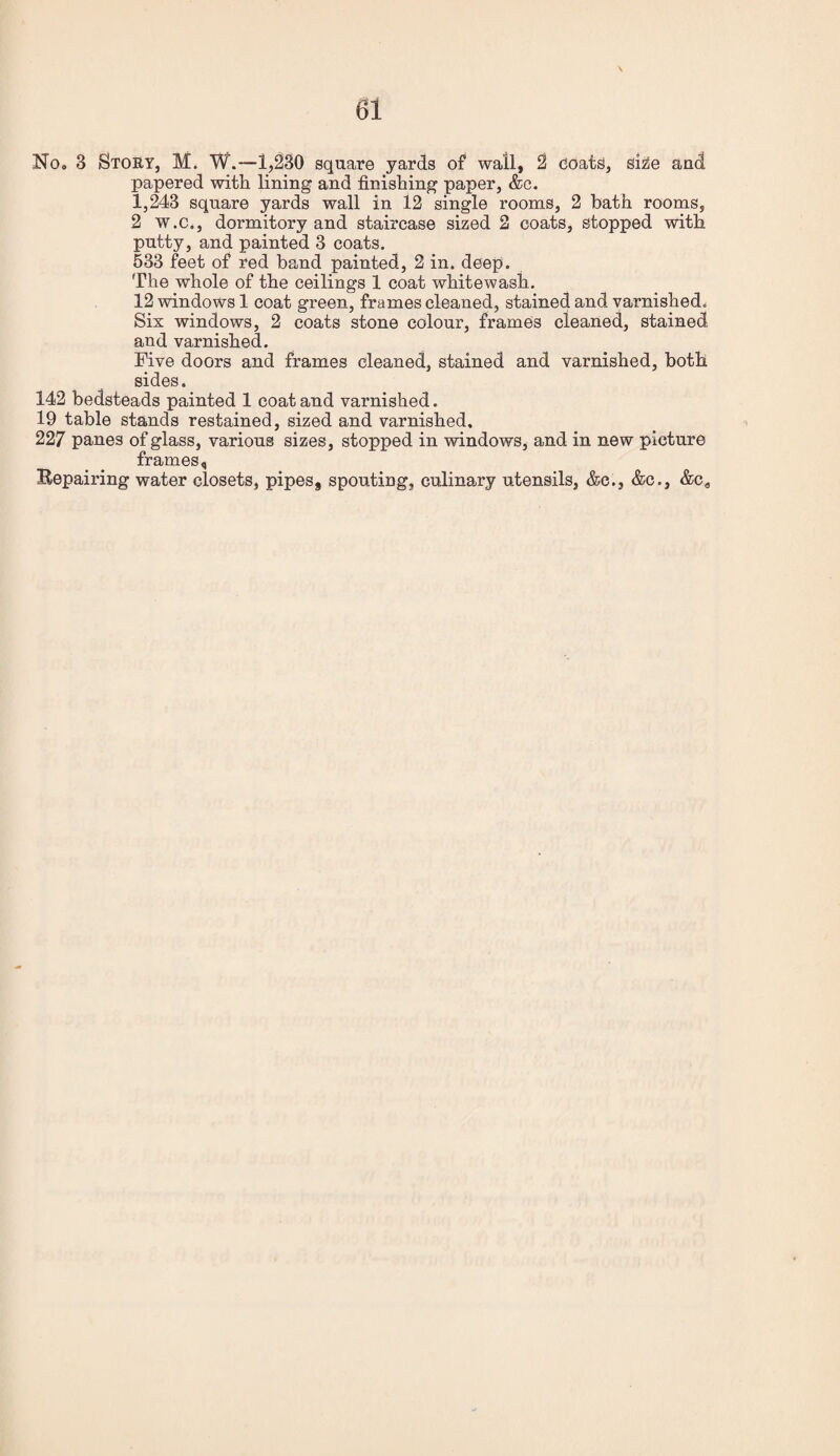 No. 3 Story, M. W.—1,230 square yards of wall, 2 ooats, ske and papered with lining and finishing paper, &c. 1,243 square yards wall in 12 single rooms, 2 bath rooms, 2 W.C., dormitory and staircase sized 2 coats, stopped with putty, and painted 3 coats. 533 feet of red band painted, 2 in. deep. The whole of the ceilings 1 coat whitewash. 12 windows 1 coat green, frames cleaned, stained and varnished* Six windows, 2 coats stone colour, frames cleaned, stained and varnished. Five doors and frames cleaned, stained and varnished, both sides. 142 bedsteads painted 1 coat and varnished. 19 table stands restained, sized and varnished, 227 panes of glass, various sizes, stopped in windows, and in new picture frames, Bepairing water closets, pipes, spouting, culinary utensils, &c., &c., &C9