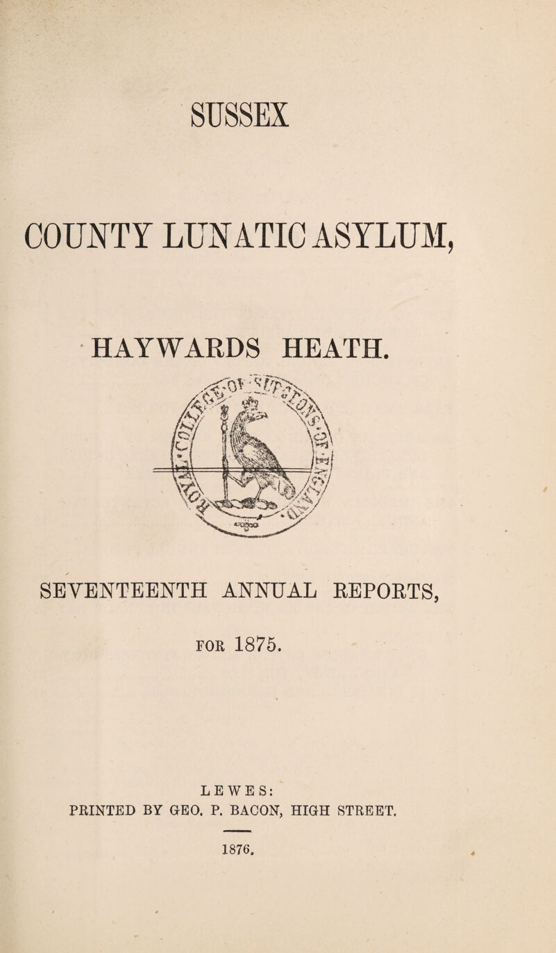 COUNTY LUNATIC ASYLUM, HAYWARDS HEATH. SEVENTEENTH ANNUAL REPORTS, for 1875. LEWES: PRINTED BY GEO. P. BACON, HIGH STREET.