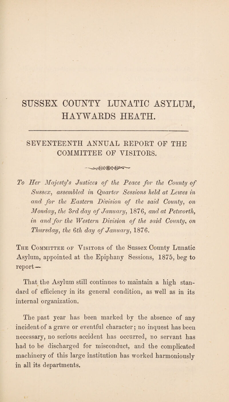 SUSSEX COUNTY LUNATIC ASYLUM, HAYWARDS HEATH. SEVENTEENTH ANNUAL REPOET OF THE COMMITTEE OF VISITORS. To Her Majesty’s Justices of the Peace for the County of Sussex, assembled in Quarter Sessions held at Lewes in and for the Eastern Division of the said County, on Monday, the 2>rd day of January, 1876, and at Petworth, in and for the Western Division of the said County, on Thursday, the 6th day of January, 1876. The Committee of Visitors of the Sussex County Lunatic Asylum, appointed at the Epiphany Sessions, 1875, beg to report— That the Asylum still continues to maintain a high stan¬ dard of efficiency in its general condition, as well as in its internal organization. The past year has been marked by the absence of any incident of a grave or eventful character; no inquest has been necessary, no serious accident has occurred, no servant has had to be discharged for misconduct, and the complicated machinery of this large institution has worked harmoniously in all its departments.