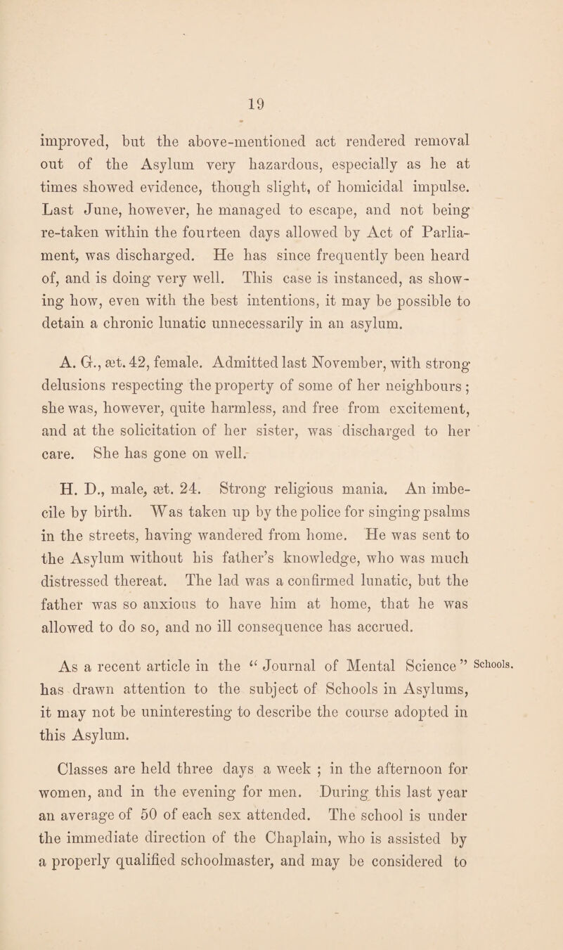 improved, but the above-mentioned act rendered removal out of the Asylum very hazardous, especially as he at times showed evidence, though slight, of homicidal impulse. Last June, however, he managed to escape, and not being re-taken within the fourteen days allowed by Act of Parlia¬ ment, was discharged. He has since frequently been heard of, and is doing very well. This case is instanced, as show¬ ing how, even with the best intentions, it may be possible to detain a chronic lunatic unnecessarily in an asylum. A. G., ait. 42, female. Admitted last November, with strong delusions respecting the property of some of her neighbours ; she was, however, quite harmless, and free from excitement, and at the solicitation of her sister, was discharged to her care. She has gone on well. H. D., male, ait. 24. Strong religious mania. An imbe¬ cile by birth. Was taken up by the police for singing psalms in the streets, having wandered from home. He was sent to the Asylum without his father’s knowledge, who was much distressed thereat. The lad was a confirmed lunatic, but the father was so anxious to have him at home, that he was allowed to do so, and no ill consequence has accrued. As a recent article in the 11 Journal of Mental Science ” Schools, has drawn attention to the subject of Schools in Asylums, it may not be uninteresting to describe the course adopted in this Asylum. Classes are held three days a week ; in the afternoon for women, and in the evening for men. During this last year an average of 50 of each sex attended. The school is under the immediate direction of the Chaplain, who is assisted by a properly qualified schoolmaster, and may be considered to