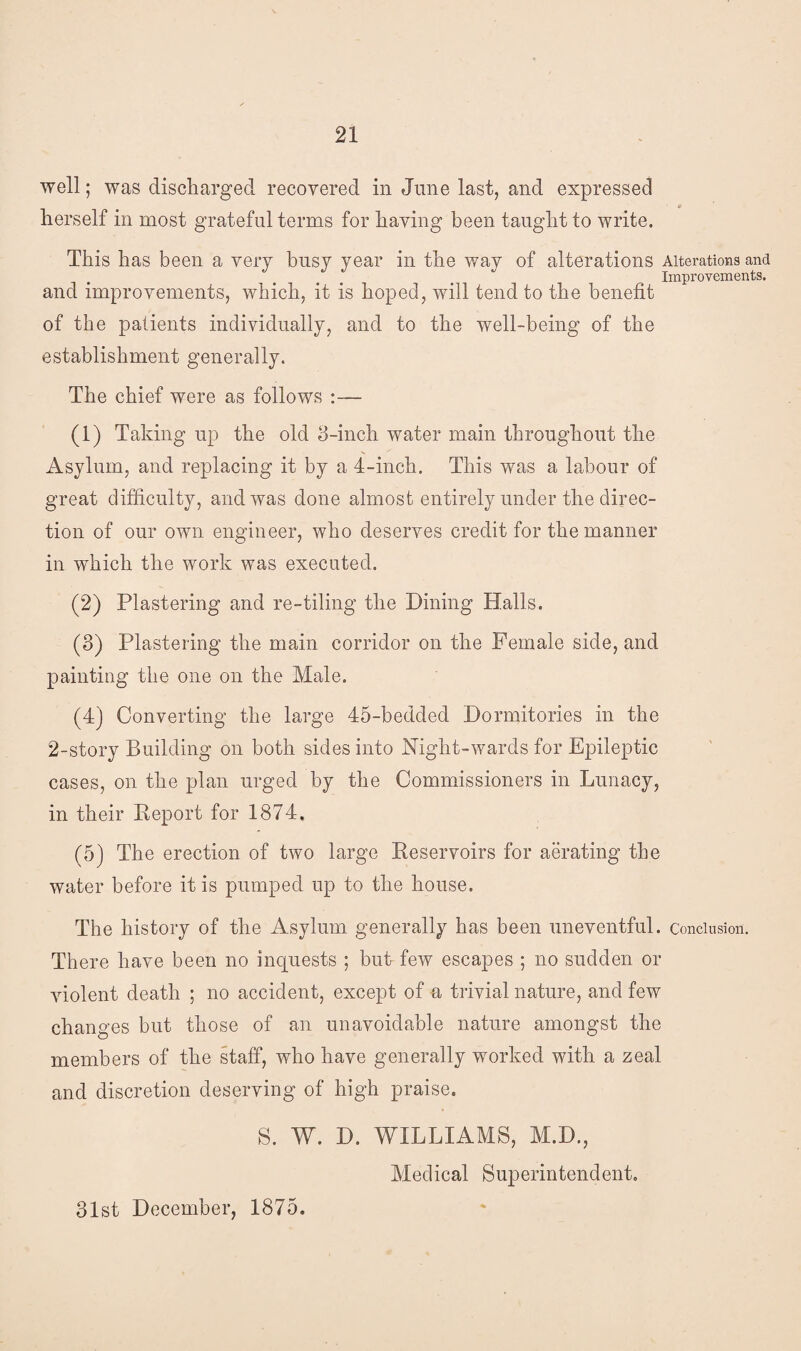 well; was discharged recovered in June last, and expressed herself in most grateful terms for having been taught to write. This has been a very busy year in the way of alterations Alterations and Improvements. and improvements, which, it is hoped, will tend to the benefit of the patients individually, and to the well-being of the establishment generally. The chief were as follows :— (1) Taking up the old 3-inch water main throughout the Asylum, and replacing it by a 4-inch. This was a labour of great difficulty, and was done almost entirely under the direc¬ tion of our own engineer, who deserves credit for the manner in which the work was executed. (2) Plastering and re-tiling the Dining Halls. (3) Plastering the main corridor on the Female side, and painting the one on the Male. (4) Converting the large 45-bedded Dormitories in the 2-story Building on both sides into Night-wards for Epileptic cases, on the plan urged by the Commissioners in Lunacy, in their Deport for 1874, (5) The erection of two large Reservoirs for aerating the water before it is pumped up to the house. The history of the Asylum generally has been uneventful, conclusion. There have been no inquests ; but few escapes ; no sudden or violent death ; no accident, except of a trivial nature, and few changes but those of an unavoidable nature amongst the members of the staff, who have generally worked with a zeal and discretion deserving of high praise. S. W. D. WILLIAMS, M.D., Medical Superintendent. 31st December, 1875.
