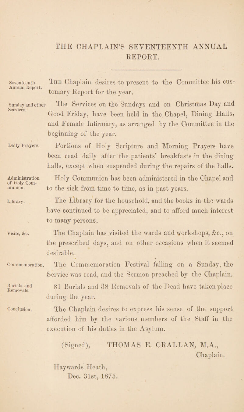 THE CHAPLAIN’S SEVENTEENTH ANNUAL REPORT. Seventeenth The Chaplain desires to present to the Committee his cus- Annual Report. tomary Report for the year. Sunday and other Services. Daily Prayers. Administration of Holy Com¬ munion. Library. The Services on the Sundays and on Christmas Day and Good Friday, have been held in the Chapel, Dining Halls, and Female Infirmary, as arranged by the Committee in the beginning of the year. Portions of Holy Scripture and Morning Prayers have been read daily after the patients’ breakfasts in the dining halls, except when suspended during the repairs of the halls. Holy Communion has been administered in the Chapel and to the sick from time to time, as in past years. The Library for the household, and the books in the wards have continued to be appreciated, and to afford much interest to many persons. The Chaplain has visited the wards and workshops, &c., on the prescribed days, and on other occasions when it seemed desirable. • * Commemoration. The Commemoration Festival falling on a Sunday, the Service was read, and the Sermon preached by the Chaplain. 81 Burials and 38 Removals of the Dead have taken place during the year. The Chaplain desires to express his sense of the support afforded him by the various members of the Staff in the execution of his duties in the Asylum. Visits, &c. Burials and Removals. Conclusion. (Signed), THOMAS E. CRALLAN, M.A., Chaplain. Haywards Heath, Dec. 31st, 1875.
