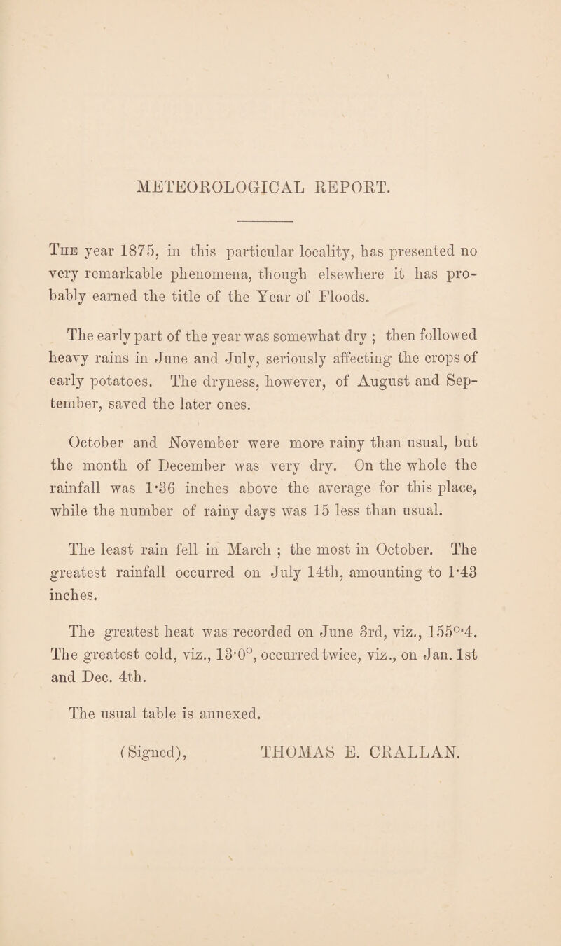 METEOROLOGICAL REPORT. The year 1875, in this particular locality, has presented no very remarkable phenomena, though elsewhere it has pro¬ bably earned the title of the Year of Floods* The early part of the year was somewhat dry ; then followed heavy rains in June and July, seriously affecting the crops of early potatoes. The dryness, however, of August and Sep¬ tember, saved the later ones. October and November were more rainy than usual, but the month of December was very dry. On the whole the rainfall was 1*86 inches above the average for this place, while the number of rainy days was 15 less than usual. The least rain fell in March ; the most in October. The greatest rainfall occurred on July 14th, amounting to 1*48 inches. The greatest heat was recorded on June 3rd, viz., 1550,4. The greatest cold, viz., 13*0°, occurred twice, viz., on Jan. 1st and Dec. 4th. The usual table is annexed. (Signed), THOMAS E. CRALLAN.