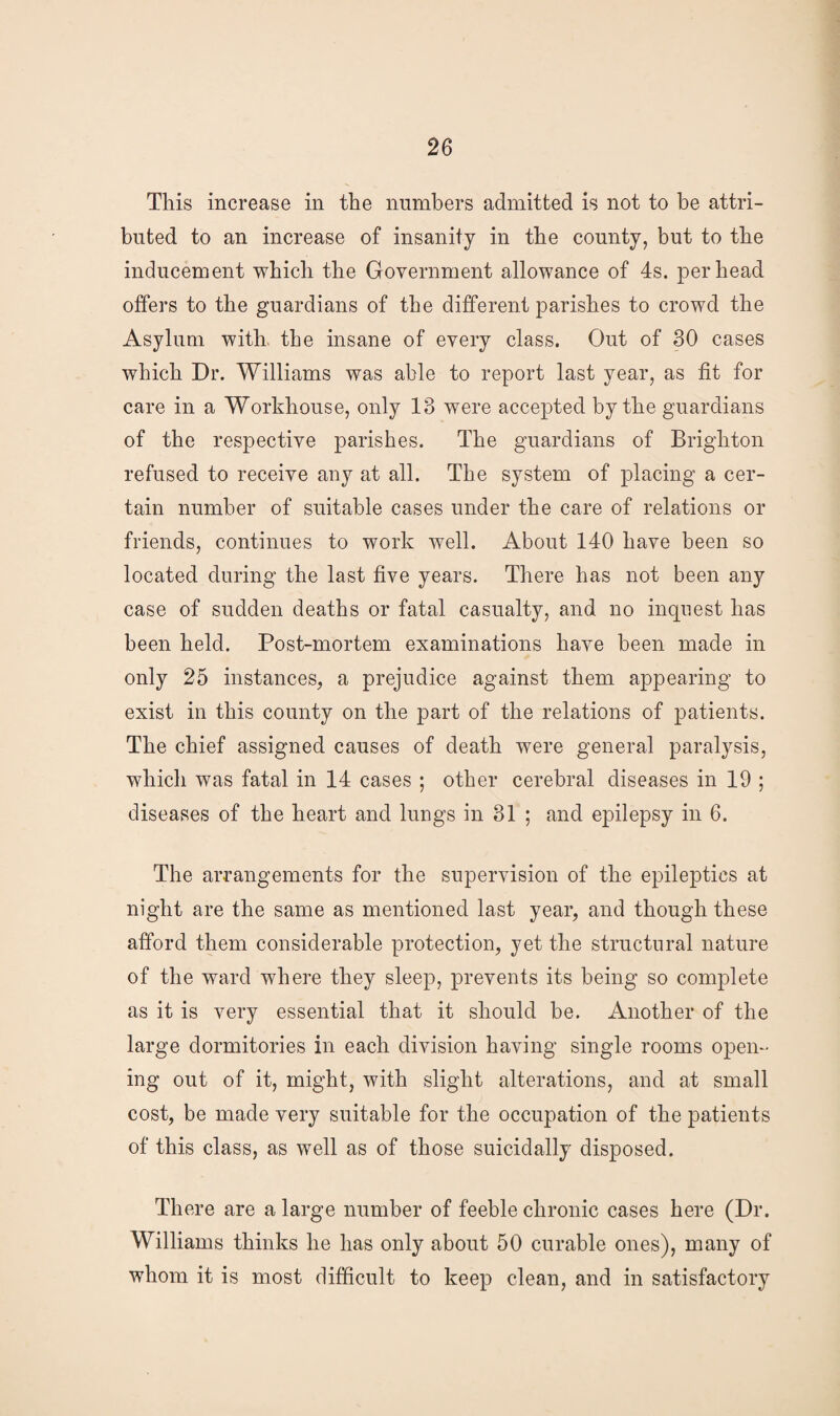 This increase in the numbers admitted is not to be attri¬ buted to an increase of insanity in the county, but to the inducement which the Government allowance of 4s. per head offers to the guardians of the different parishes to crowd the Asylum with the insane of every class. Out of 30 cases which Dr. Williams was able to report last year, as fit for care in a Workhouse, only 13 were accepted by the guardians of the respective parishes. The guardians of Brighton refused to receive any at all. The system of placing a cer¬ tain number of suitable cases under the care of relations or friends, continues to work well. About 140 have been so located during the last five years. There has not been any case of sudden deaths or fatal casualty, and no inquest has been held. Post-mortem examinations have been made in only 25 instances, a prejudice against them appearing to exist in this county on the part of the relations of patients. The chief assigned causes of death were general paralysis, which was fatal in 14 cases ; other cerebral diseases in 19 ; diseases of the heart and lungs in 31 ; and epilepsy in 6. The arrangements for the supervision of the epileptics at night are the same as mentioned last year, and though these afford them considerable protection, yet the structural nature of the ward where they sleep, prevents its being so complete as it is very essential that it should be. Another of the large dormitories in each division having single rooms open¬ ing out of it, might, with slight alterations, and at small cost, be made very suitable for the occupation of the patients of this class, as well as of those suicidally disposed. There are a large number of feeble chronic cases here (Dr. Williams thinks he has only about 50 curable ones), many of whom it is most difficult to keep clean, and in satisfactory