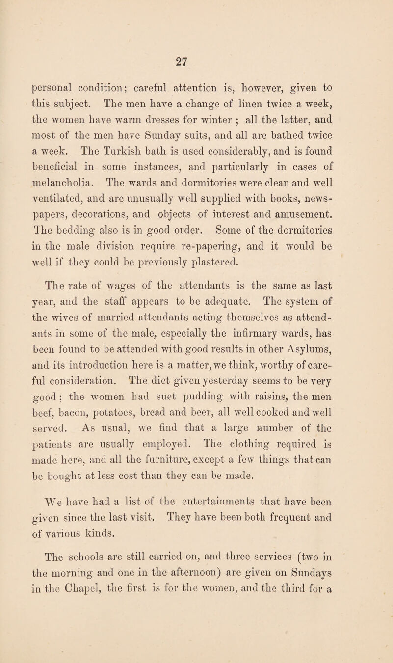 personal condition; careful attention is, however, given to this subject. The men have a change of linen twice a week, the women have warm dresses for winter ; all the latter, and most of the men have Sunday suits, and all are bathed twice a week. The Turkish bath is used considerably, and is found beneficial in some instances, and particularly in cases of melancholia. The wards and dormitories were clean and well ventilated, and are unusually well supplied with books, news¬ papers, decorations, and objects of interest and amusement. The bedding also is in good order. Some of the dormitories in the male division require re-papering, and it would be well if they could be previously plastered. The rate of wages of the attendants is the same as last year, and the staff appears to be adequate. The system of the wives of married attendants acting themselves as attend¬ ants in some of the male, especially the infirmary wards, has been found to be attended with good results in other Asylums, and its introduction here is a matter, we think, worthy of care¬ ful consideration. The diet given yesterday seems to be very good; the women had suet pudding with raisins, the men beef, bacon, potatoes, bread and beer, all well cooked and well served. As usual, we find that a large number of the patients are usually employed. The clothing required is made here, and all the furniture, except a few things that can be bought at less cost than they can be made. We have had a list of the entertainments that have been given since the last visit. They have been both frequent and of various kinds. The schools are still carried on, and three services (two in the morning and one in the afternoon) are given on Sundays in the Chapel, the first is for the women, and the third for a