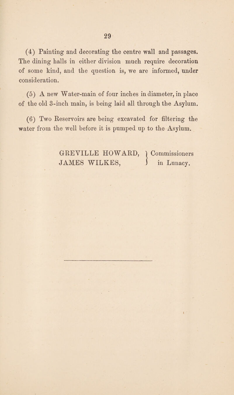 (4) Painting and decorating the centre wall and passages. The dining halls in either division much require decoration of some kind, and the question is, we are informed, under consideration. (5) A new Water-main of four inches in diameter, in place of the old 3-inch main, is being laid all through the Asylum. (6) Two Reservoirs are being excavated for filtering the water from the well before it is pumped up to the Asylum. GREYILLE HOWARD, JAMES WILKES, Commissioners in Lunacy. <