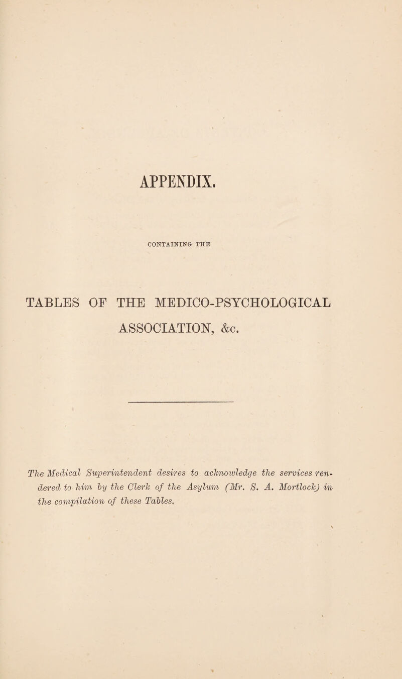 APPENDIX. CONTAINING THE TABLES OF THE MEDICO-PSYCHOLOGICAL ASSOCIATION, &c. The Medical Superintendent desires to acknowledge the services ren¬ dered to him by the Clerk of the Asylum (Mr. S. A. Mortlock) in the compilation of these Tables.