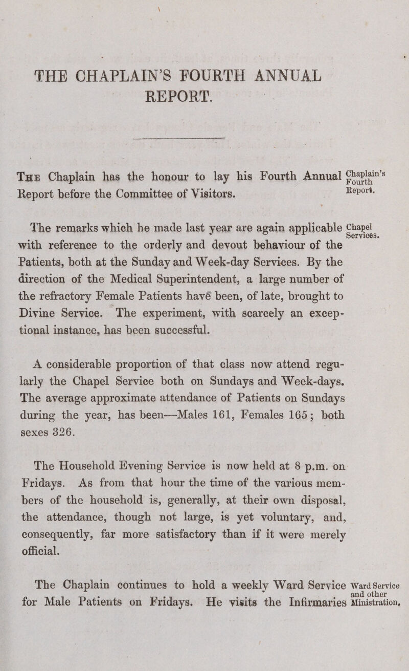 THE CHAPLAIN’S FOURTH ANNUAL REPORT. The Chaplain has the honour to lay his Fourth Annual Report before the Committee of Visitors. Report. The remarks which he made last year are again applicable chapel J ® > ^ ^ Services. with reference to the orderly and devout behaviour of the Patients, both at the Sunday and Week-day Services. By the direction of the Medical Superintendent, a large number of the refractory Female Patients have been, of late, brought to ■ftk Divine Service. The experiment, with scarcely an excep¬ tional instance, has been successful. A considerable proportion of that class now attend regu¬ larly the Chapel Service both on Sundays and Week-days. The average approximate attendance of Patients on Sundays during the year, has been-—Males 161, Females 165; both sexes 326. The Household Evening Service is now held at 8 p.m. on Fridays. As from that hour the time of the various mem¬ bers of the household is, generally, at their own disposal, the attendance, though not large, is yet voluntary, and, consequently, far more satisfactory than if it were merely official. The Chaplain continues to hold a weekly Ward Service ward Service for Male Patients on Fridays. He visits the Infirmaries Ministration.