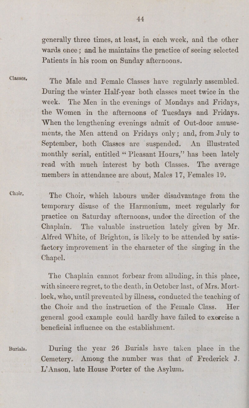 Classes, Choir. Burials. generally three times, at least, in each week, and the other wards once; and he maintains the practice of seeing selected Patients in his room on Sunday afternoons. The Male and Female Classes have regularly assembled. During the winter Half-year both classes meet twice in the week. The Men in the evenings of Mondays and Fridays, the Women in the afternoons of Tuesdays and Fridays. When the lengthening evenings admit of Out-door amuse- ments, the Men attend on Fridays only; and, from July to September, both Classes are suspended. An illustrated monthly serial, entitled “ Pleasant Hours,” has been lately read with much interest by both Classes. The average members in attendance are about, Males 17, Females 19. The Choir, which labours under disadvantage from the temporary disuse of the Harmonium, meet regularly for practice on Saturday afternoons, under the direction of the Chaplain. The valuable instruction lately given by Mr. Alfred White, of Brighton, is likely to be attended by satis¬ factory improvement in the character of the singing in the Chapel. The Chaplain cannot forbear from alluding, in this place, with sincere regret, to the death, in October last, of Mrs. Mort- lock, who, until prevented by illness, conducted the teaching of the Choir and the instruction of the Female Class. Her general good example could hardly have failed to exercise a beneficial influence on the establishment. During the year 26 Burials have taken place in the Cemetery. Among the number was that of Frederick J. L’Anson, late House Porter of the Asylum.