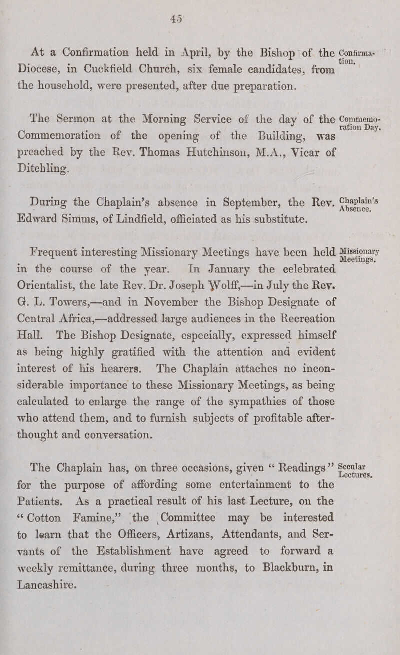 Diocese, in Cuckfield Church, six female candidates, from the household, were presented, after due preparation. The Sermon at the Morning Service of the day of the Commemo¬ ration Day. Commemoration of the opening of the Building, was preached by the Rev. Thomas Hutchinson, M.A., Vicar of Ditchling. During the Chaplain’s absence in September, the Rev. Edward Simms, of Lindfield, officiated as his substitute. Frequent interesting Missionary Meetings have been held Misdonary in the course of the year. In January the celebrated Orientalist, the late Rev. Dr. Joseph ^Volff,—in July the Rev. G. L. Towers,—and in November the Bishop Designate of Central Africa,—addressed large audiences in the Recreation Hall. The Bishop Designate, especially, expressed himself as being highly gratified with the attention and evident interest of his hearers. The Chaplain attaches no incon¬ siderable importance to these Missionary Meetings, as being calculated to enlarge the range of the sympathies of those who attend them, and to furnish subjects of profitable after¬ thought and conversation. The Chaplain has, on three occasions, given “ Readings” Secular l-i6CtUr6S» for the purpose of affording some entertainment to the Patients. As a practical result of his last Lecture, on the “ Cotton Famine,” the Committee may be interested to learn that the Officers, Artizans, Attendants, and Ser¬ vants of the Establishment have agreed to forward a weekly remittance, during three months, to Blackburn, in Lancashire.