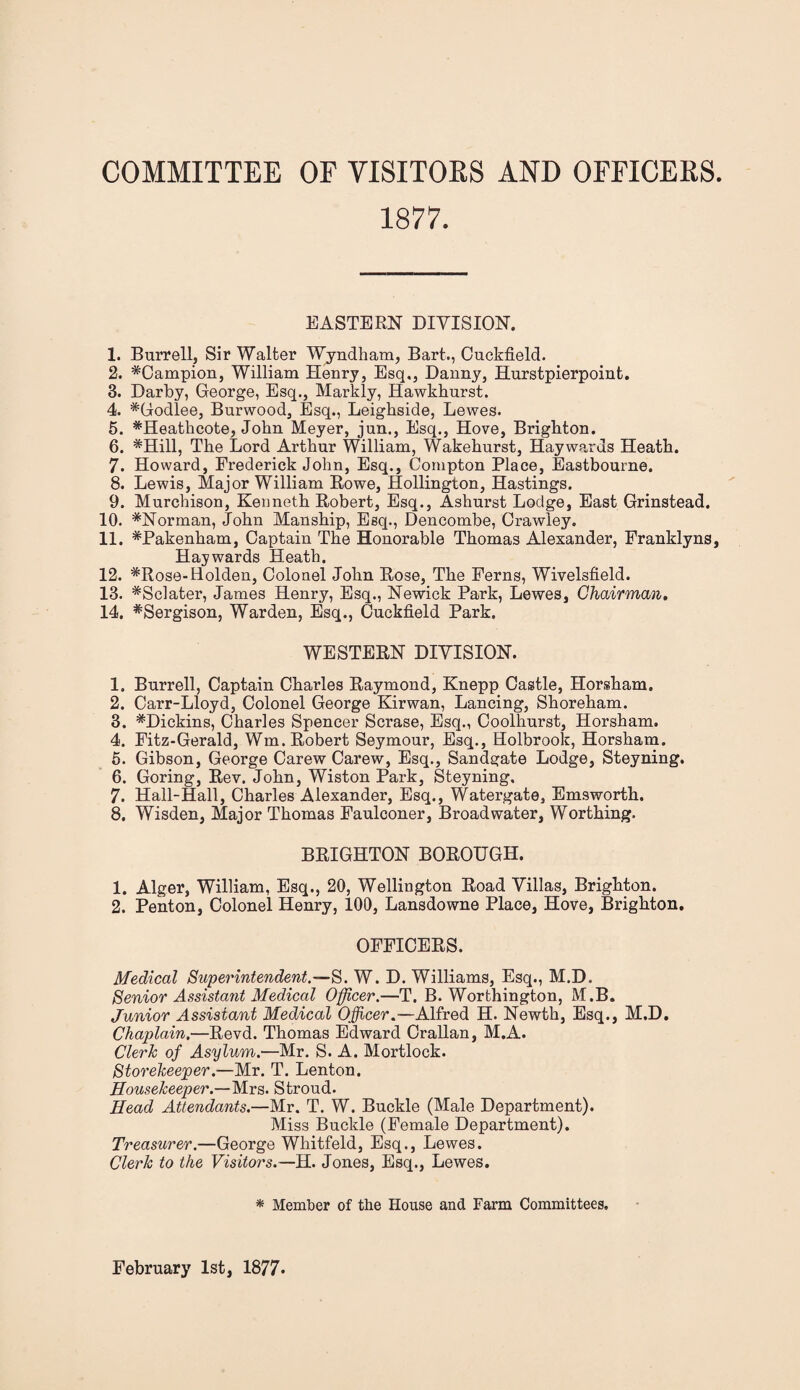 COMMITTEE OF VISITORS AND OFFICERS. 1877. EASTERN DIVISION. 1. Burrell, Sir Walter Wyndham, Bart,, Cuckfield. 2. ^Campion, William Henry, Esq,, Danny, Hurstpierpoint. 3. Darby, George, Esq., Markly, Hawkhurst. 4. *Godlee, Burwood, Esq., Leighside, Lewes. 5. *Heathcote, John Meyer, jun., Esq., Hove, Brighton. 6. #Hill, The Lord Arthur William, Wakehurst, Haywards Heath. 7. Howard, Frederick John, Esq., Compton Place, Eastbourne. 8. Lewis, Major William Rowe, Hollington, Hastings. 9. Murchison, Kenneth Robert, Esq., Ashurst Lodge, East Grinstead. 10. *Norman, John Manship, Esq., Dencombe, Crawley. 11. *Pakenham, Captain The Honorable Thomas Alexander, Franklyns, Haywards Heath. 12. *Rose-Holden, Colonel John Rose, The Ferns, Wivelsfield. 13. ^Sclater, James Henry, Esq., Newick Park, Lewes, Chairman. 14. #Sergison, Warden, Esq., Cuckfield Park. WESTERN DIVISION. 1. Burrell, Captain Charles Raymond, Knepp Castle, Horsham. 2. Carr-Lloyd, Colonel George Kirwan, Lancing, Shoreham. 3. #Dickins, Charles Spencer Scrase, Esq., Coolhurst, Horsham. 4. Fitz-Gerald, Wm. Robert Seymour, Esq., Holbrook, Horsham. 5. Gibson, George Carew Carew, Esq., Sandgate Lodge, Steyning. 6. Goring, Rev. John, Wiston Park, Steyning. 7. Hall-Hall, Charles Alexander, Esq., Watergate, Emsworth. 8. Wisden, Major Thomas Faulconer, Broadwater, Worthing. BRIGHTON BOROUGH. 1. Alger, William, Esq., 20, Wellington Road Villas, Brighton. 2. Penton, Colonel Henry, 100, Lansdowne Place, Hove, Brighton. OFFICERS. Medical Superintendent.—S. W. D. Williams, Esq., M.D. Senior Assistant Medical Officer.—T. B. Worthington, M.B. Junior Assistant Medical Officer.—Alfred H. Newth, Esq., M.D. Chaplain.—Revd. Thomas Edward Crallan, M.A. Clerk of Asylum.—Mr. S. A. Mortlock. Storekeeper.—Mr. T. Lenton. Housekeeper.—Mrs. Stroud. Head Attendants.—Mr. T. W. Buckle (Male Department). Miss Buckle (Female Department). Treasurer.—George Whitfeld, Esq., Lewes. Clerk to the Visitors.—H. Jones, Esq., Lewes. * Member of the House and Farm Committees, February 1st, 1877-