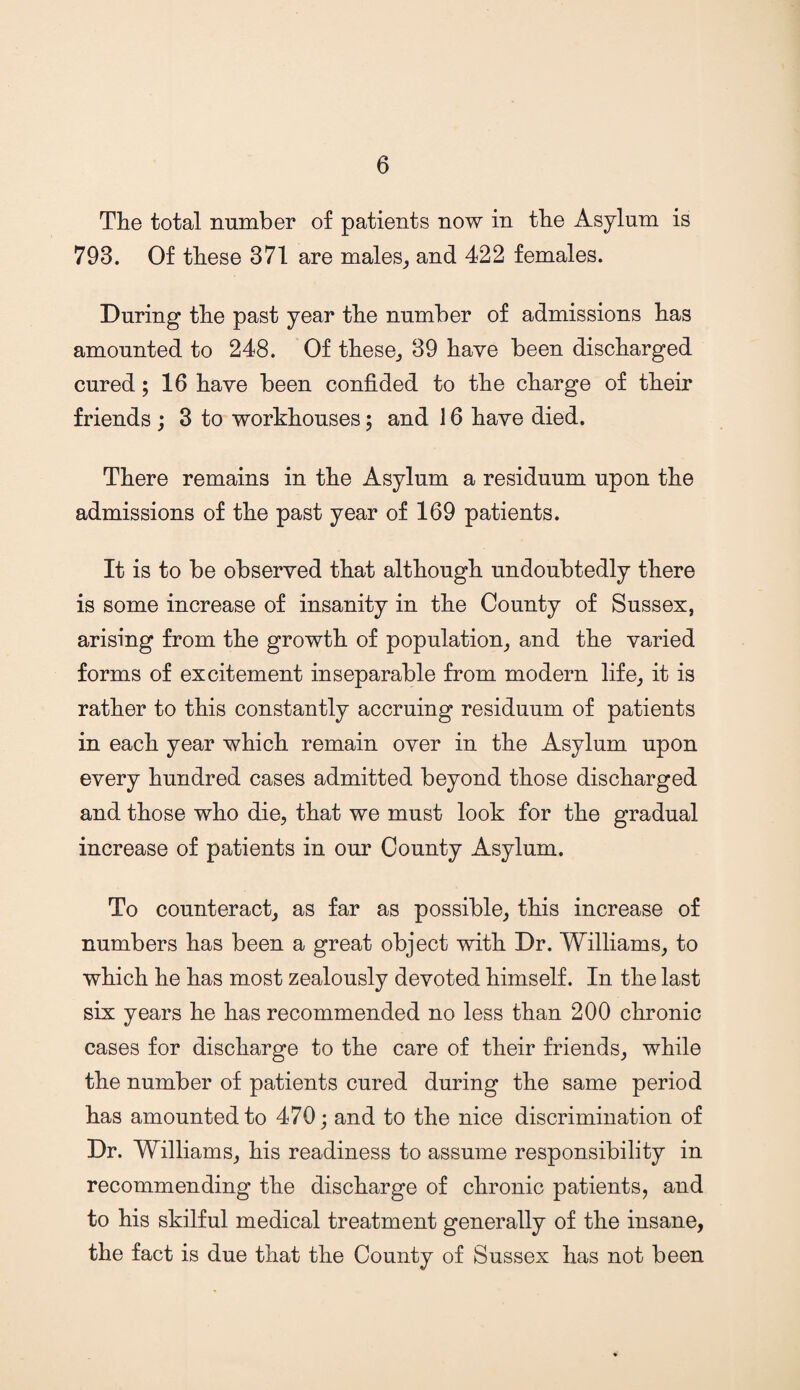 The total number of patients now in the Asylum is 793. Of these 371 are males, and 422 females. During the past year the number of admissions has amounted to 248. Of these, 39 have been discharged cured; 16 have been confided to the charge of their friends ; 3 to workhouses; and 16 have died. There remains in the Asylum a residuum upon the admissions of the past year of 169 patients. It is to be observed that although undoubtedly there is some increase of insanity in the County of Sussex, arising from the growth of population, and the varied forms of excitement inseparable from modern life, it is rather to this constantly accruing residuum of patients in each year which remain over in the Asylum upon every hundred cases admitted beyond those discharged and those who die, that we must look for the gradual increase of patients in our County Asylum. To counteract, as far as possible, this increase of numbers has been a great object with Dr. Williams, to which he has most zealously devoted himself. In the last six years he has recommended no less than 200 chronic cases for discharge to the care of their friends, while the number of patients cured during the same period has amounted to 470; and to the nice discrimination of Dr. Williams, his readiness to assume responsibility in recommending the discharge of chronic patients, and to his skilful medical treatment generally of the insane, the fact is due that the County of Sussex has not been