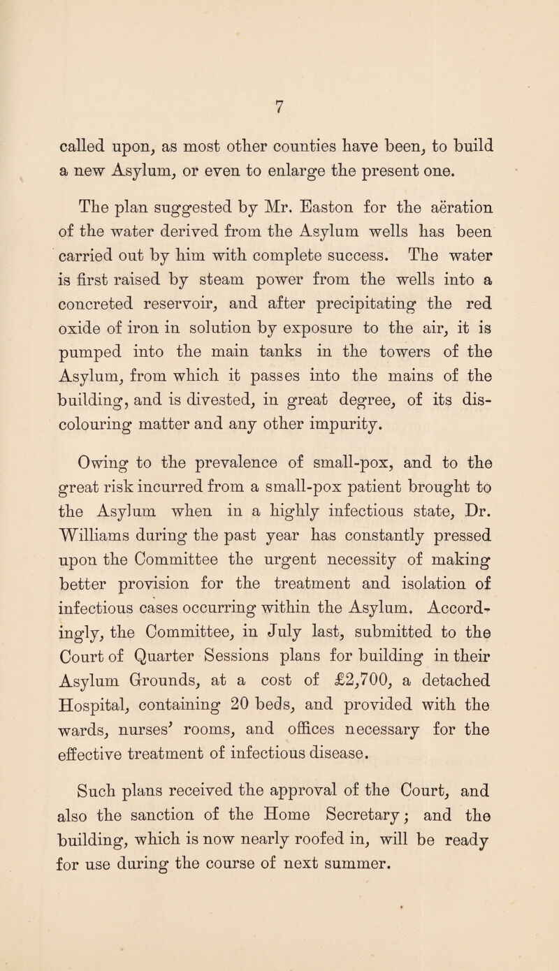 called upon, as most other counties have been, to build a new Asylum, or even to enlarge the present one. The plan suggested by Mr. Easton for the aeration of the water derived from the Asylum wells has been carried out by him with complete success. The water is first raised by steam power from the wells into a concreted reservoir, and after precipitating the red oxide of iron in solution by exposure to the air, it is pumped into the main tanks in the towers of the Asylum, from which it passes into the mains of the building, and is divested, in great degree, of its dis¬ colouring matter and any other impurity. Owing to the prevalence of small-pox, and to the great risk incurred from a small-pox patient brought to the Asylum when in a highly infectious state. Dr. Williams during the past year has constantly pressed upon the Committee the urgent necessity of making better provision for the treatment and isolation of infectious cases occurring within the Asylum. Accord¬ ingly, the Committee, in July last, submitted to the Court of Quarter Sessions plans for building in their Asylum Grounds, at a cost of £2,700, a detached Hospital, containing 20 beds, and provided with the wards, nurses' rooms, and offices necessary for the effective treatment of infectious disease. Such plans received the approval of the Court, and also the sanction of the Home Secretary; and the building, which is now nearly roofed in, will be ready for use during the course of next summer.