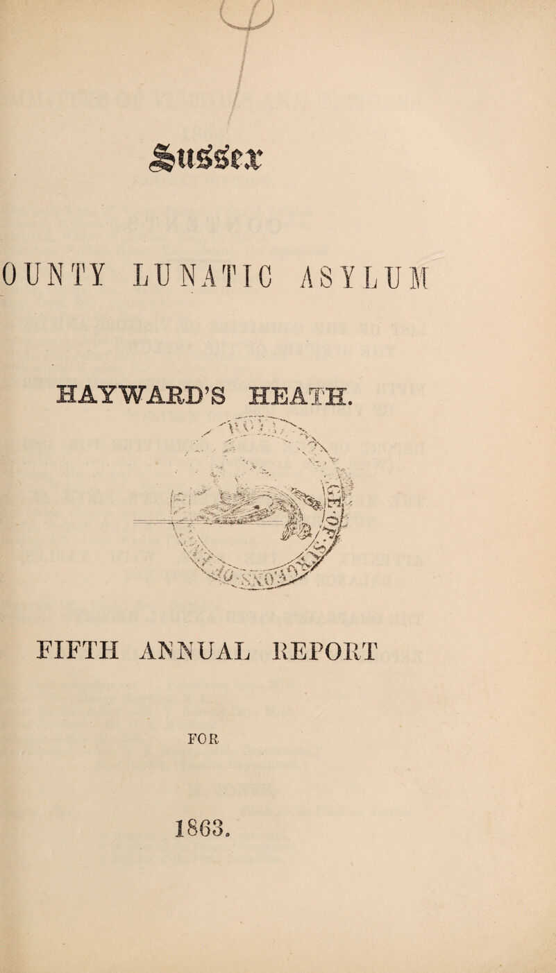 f ■ / / 0 UNTY LUNAT1C ASYLUM HAYWARD’S HEATH. FIFTH ANNUAL REPORT FOR 1863,