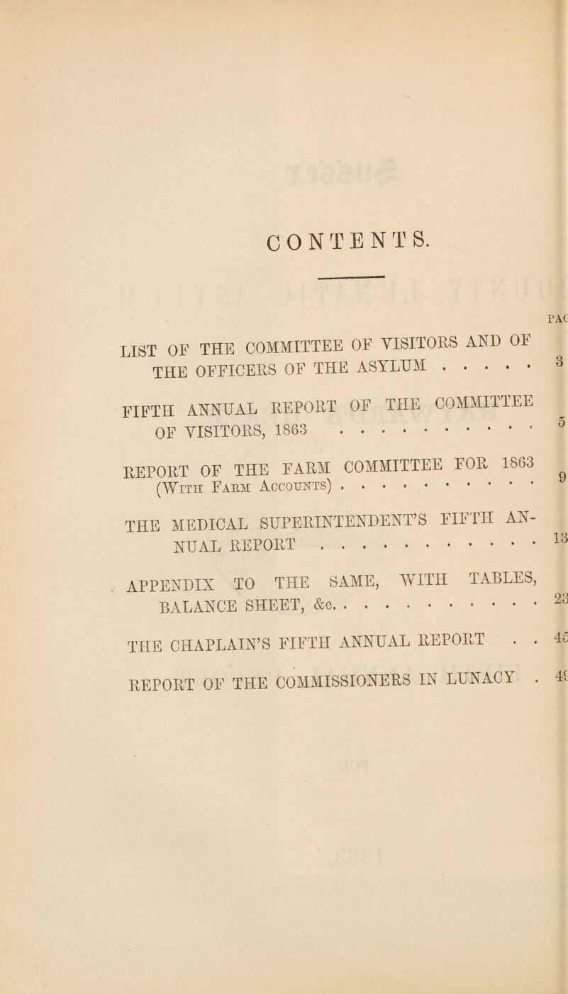 PAC LIST OF THE COMMITTEE OF VISITORS AND OF THE OFFICERS OF THE ASYLUM.° FIFTH ANNUAL REPORT OF THE COMMITTEE OF VISITORS, 1863 0 REPORT OF THE FARM COMMITTEE FOR 1863 (With Fa pm Accounts) .. THE MEDICAL SUPERINTENDENT’S FIFTH AN¬ NUAL REPORT.13 APPENDIX TO THE SAME, WITH TABLES, BALANCE SHEET, &c. . 23 THE CHAPLAIN’S FIFTH ANNUAL REPORT . . 4£ REPORT OF THE COMMISSIONERS IN LUNACY . U