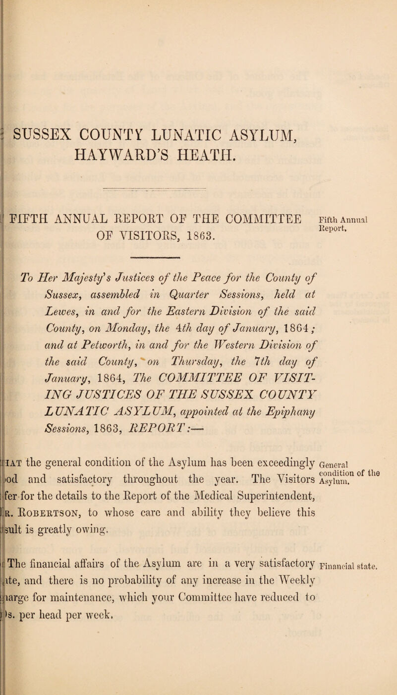 •* SUSSEX COUNTY LUNATIC ASYLUM, HAYWARD’S HEATH. FIFTH ANNUAL REPORT OF THE COMMITTEE OF VISITORS, 1863. Fifth Annual Report, To Her Majesty's Justices of the Peace for the County of Sussex, assembled in Quarter Sessions, held at Lewes, in and for the Eastern Division of the said County, on Monday, the 4th day of January, 1864; and at Pet worth, in and for the Western Division of the said County, on Thursday, the 7th day of January, 1864, The COMMITTEE OF VISIT¬ ING JUSTICES OF TIIE SUSSEX COUNTY LUNATIC ASYLUM, appointed at the Epiphany Sessions, 1863, REPORT iat the general condition of the Asylum has been exceedingly General iod and satisfactory throughout the year. The Visitors Asy£m°.n °f thQ : fer for the details to the Report of the Medical Superintendent, !'r. Robertson, to whose care and ability they believe this i suit is greatly owing. i The financial affairs of the Asylum are in a very satisfactory Financial state, ite, and there is no probability of any increase in the Weekly large for maintenance, which your Committee have reduced to >s. per head per week.