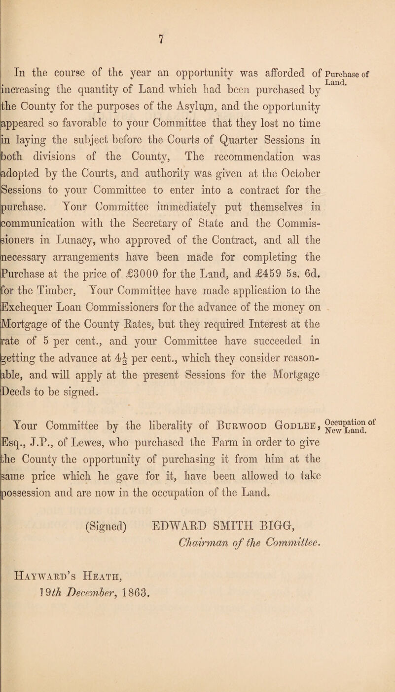 In the course of the, year an opportunity was afforded of Purchase of Lanc] increasing the quantity of Land which had been purchased by the County for the purposes of the Asylum, and the opportunity appeared so favorable to your Committee that they lost no time in laying the subject before the Courts of Quarter Sessions in both divisions of the County, The recommendation was adopted by the Courts, and authority was given at the October Sessions to your Committee to enter into a contract for the purchase. Yonr Committee immediately put themselves in communication with the Secretary of State and the Commis¬ sioners in Lunacy, who approved of the Contract, and all the necessary arrangements have been made for completing the Purchase at the price of £3000 for the Land, and £459 5s, 6d. for the Timber, Your Committee have made applieation to the Exchequer Loan Commissioners for the advance of the money on Mortgage of the County Bates, but they required Interest at the rate of 5 per cent., and your Committee have succeeded in getting the advance at 4J per cent., which they consider reason¬ able, and will apply at the present Sessions for the Mortgage Deeds to be signed. Your Committee by the liberality of Burwood Godlee , oi Esq., J.P., of Lewes, who purchased the Earm in order to give the County the opportunity of purchasing it from him at the same price which he gave for it, have been allowed to take possession and are now in the occupation of the Land, (Signed) EDWABD SMITH BIGG, Chairman of the Committee. Hayward’s Heath, 19th December, 1863.