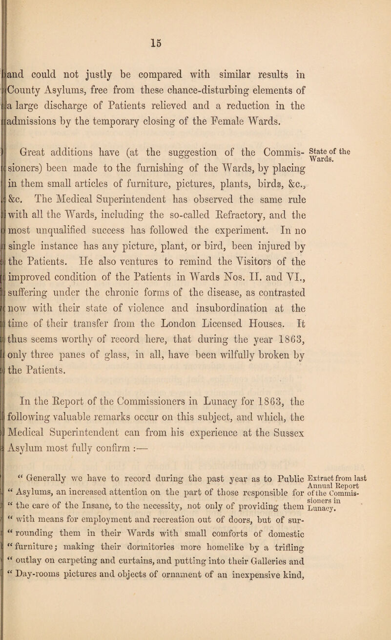 and could not justly be compared with similar results in County Asylums, free from these chance-disturbing elements of a large discharge of Patients relieved and a reduction in the admissions by the temporary closing of the Female Wards. Great additions have (at the suggestion of the Commis- state of the w aras. sioners) been made to the furnishing of the Wards, by placing in them small articles of furniture, pictures, plants, birds, &c., &c. The Medical Superintendent has observed the same rule with all the Wards, including the so-called Kefractory, and the most unqualified success has followed the experiment. In no single instance has any picture, plant, or bird, been injured by the Patients. Pie also ventures to remind the Visitors of the improved condition of the Patients in Wards Nos. II. and VI., suffering under the chronic forms of the disease, as contrasted now with their state of violence and insubordination at the time of their transfer from the London Licensed Houses. It thus seems worthy of record here, that during the year 1863, only three panes of glass, in all, have been wilfully broken by the Patients. In the Peport of the Commissioners in Lunacy for 1863, the following valuable remarks occur on this subject, and which, the Medical Superintendent can from his experience at the Sussex Asylum most fully confirm :— “ Generally we have to record during the past year as to Public Extract from last Annual Report “ Asylums, an increased attention on the part of those responsible for of the Commis- “ the care of the Insane, to the necessity, not only of providing them Lunacy]11 “ with means for employment and recreation out of doors, but of sur- “ rounding them in their Wards with small comforts of domestic “furniture; making their dormitories more homelike by a trifling “ outlay on carpeting and curtains, and putting into their Galleries and “ Day-rooms pictures and objects of ornament of an inexpensive kind,