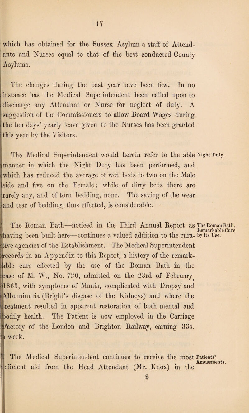 which has obtained for the Sussex Asylum a staff of Attend¬ ants and Nurses equal to that of the best conducted County Asylums. The changes during the past year have been few. In no instance has the Medical Superintendent been called upon to discharge any Attendant or Nurse for neglect of duty. A suggestion of the Commissioners to allow Board Wages during the ten days’ yearly leave given to the Nurses has been granted this year by the Visitors. The Medical Superintendent would herein refer to the able Night Duty, manner in which the Night Duty has been performed, and which has reduced the average of wet beds to two on the Male side and five on the Demale; while of dirty beds there are rarely any, and of torn bedding, none. The saving of the wear land tear of bedding, thus effected, is considerable. The Homan Bath—noticed in the Third Annual Beport as TheRomanBath. Remarkable Cure having been built here—continues a valued addition to the cura- by its Use. ive agencies of the Establishment. The Medical Superintendent records in an Appendix to this Beport, a history of the remark¬ able cure effected by the use of the Boman Bath in the ase of M. W., No. 720, admitted on the 23rd of February 1863, with symptoms of Mania, complicated with Dropsy and Albuminuria (Bright’s disease of the Kidneys) and where the treatment resulted in apparent restoration of both mental and aodily health. The Patient is now employed in the Carriage factory of the London and Brighton Bailway, earning 33s. i week. The Medical Superintendent continues to receive the most Patients’ . Amusements. efficient aid from the Head Attendant (Mr. Knox) m the 2