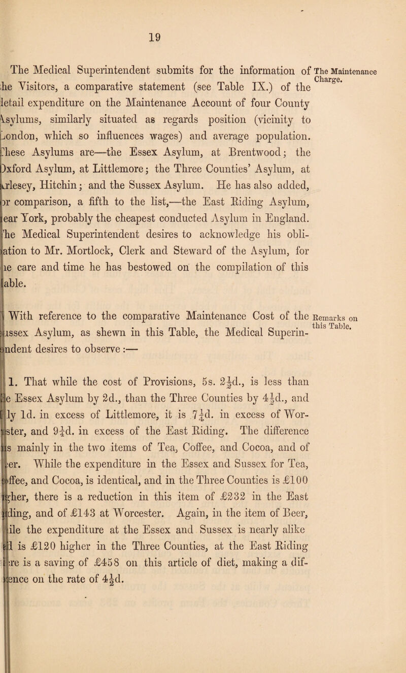 The Medical Superintendent submits for the information of The Maintenance Charge he Visitors, a comparative statement (see Table IX.) of the ietail expenditure on the Maintenance Account of four County Asylums, similarly situated as regards position (vicinity to London, which so influences wages) and average population, these Asylums are—the Essex Asylum, at Brentwood; the )xford Asylum, at Littlemore; the Three Counties’ Asylum, at irlesey, Hitchin; and the Sussex Asylum. He has also added, Dr comparison, a fifth to the list,—the East Biding Asylum, ear York, probably the cheapest conducted Asylum in England. 'he Medical Superintendent desires to acknowledge his obli¬ gation to Mr. Mortlock, Clerk and Steward of the Asylum, for le care and time he has bestowed on the compilation of this [able. With reference to the comparative Maintenance Cost of the Eemarks on issex Asylum, as shewn in this Table, the Medical Superin- 1S Table‘ ndent desires to observe :— 1. That while the cost of Provisions, 5s. 2jd., is less than e Essex Asylum by 2d., than the Three Counties by 4jd., and ly Id. in excess of Littlemore, it is 7jd. in excess of Wor- ster, and 9^d. in excess of the East Biding, The difference s mainly in the two items of Tea, Coffee, and Cocoa, and of ser. While the expenditure in the Essex and Sussex for Tea, iffee, and Cocoa, is identical, and in the Three Counties is £100 >'her, there is a reduction in this item of £232 in the East I ding, and of £143 at Worcester. Again, in the item of Beer, ile the expenditure at the Essex and Sussex is nearly alike 1 is £120 higher in the Three Counties, at the East Biding ;re is a saving of £458 on this article of diet, making a dif- bnce on the rate of 4|d.