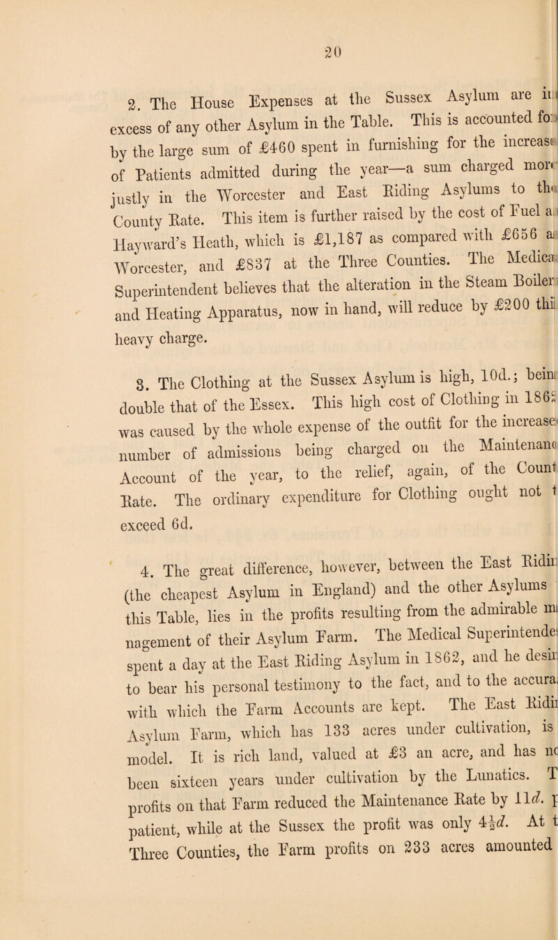 2. The House Expenses at the Sussex Asylum are n:| excess of any other Asylum in the Table. This is accounted fo: by the large sum of £460 spent in furnishing for the increase- of Patients admitted during the year—a sum charged mon justly in the Worcester and East Hiding Asylums to th« County Eate. This item is further raised by the cost of Euel an Hayward’s Heath, which is £1,187 as compared with £656 a Worcester, and £837 at the Three Counties. The Medic* Superintendent believes that the alteration in the Steam Boiler and Heating Apparatus, now in hand, will reduce by £200 tin heavy charge. 8. The Clothing at the Sussex Asylum is high, 10d.; beuu double that of the Essex. This high cost of Clothing in 1865 was caused by the whole expense of the outfit for the increase number of admissions being charged on the Mamlenam Account of the year, to the relief, again, of the Count Hate. The ordinary expenditure for Clothing ought not t exceed 6d. 4. The great difference, however, between the East Bidir: (the cheapest Asylum in England) and the other Asylums this Table, lies in the profits resulting from the admirable mi nagement of their Asylum Earm. The Medical Superintend.* spent a day at the East Hiding Asylum in 1862, and he desir. to bear his personal testimony to the fact, and to the accura. with which the Harm Accounts are kept. The East Hidn Asylum Farm, which has 133 acres under cultivation, is model. It. is rich land, valued at £3 an acre, and has nc been sixteen years under cultivation by the Lunatics. T profits on that Farm reduced the Maintenance Hate by i\d. I patient, while at the Sussex the profit was only 4\d. At t Three Counties, the Farm profits on 233 acres amounted