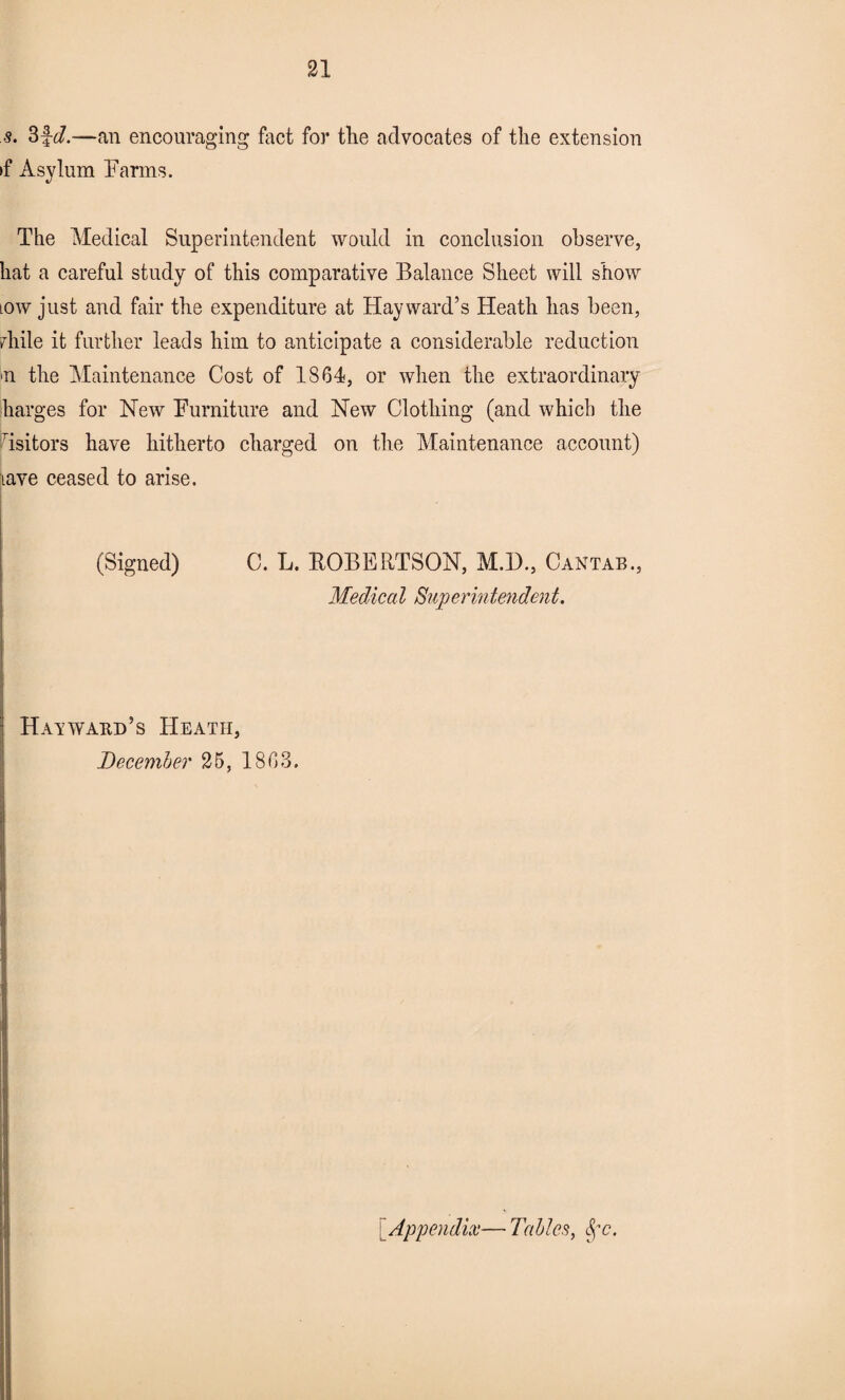 s. 3fd.—an encouraging fact for the advocates of the extension >f Asylum Farms. The Medical Superintendent would in conclusion observe, hat a careful study of this comparative Balance Sheet will show tow just and fair the expenditure at Hayward’s Heath has been, diile it further leads him to anticipate a considerable reduction n the Maintenance Cost of 1864, or when the extraordinary barges for New Furniture and New Clothing (and which the Tsitors have hitherto charged on the Maintenance account) lave ceased to arise. (Signed) C. L. BOBERTSON, M.I)., Cantab., Medical Superintendent. Hayward’s Heath, December 25, 1863. Appendix— Tables, Sfc.