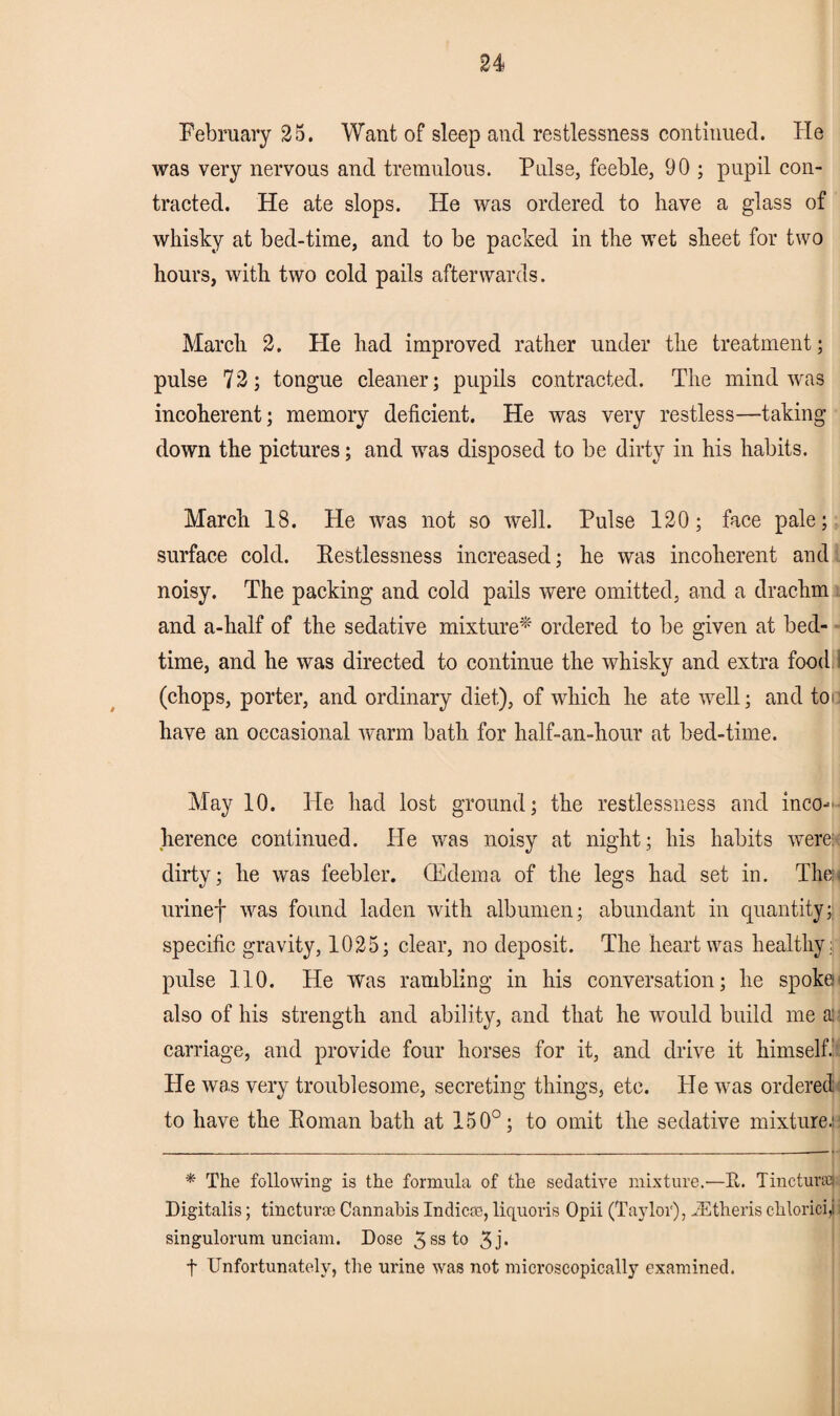 February 25. Want of sleep and restlessness continued. He was very nervous and tremulous. Pulse, feeble, 90 ; pupil con¬ tracted. He ate slops. He was ordered to have a glass of whisky at bed-time, and to be packed in the wet sheet for two hours, with two cold pails afterwards. March 2. He had improved rather under the treatment; pulse 7 2; tongue cleaner; pupils contracted. The mind was incoherent; memory deficient. He was very restless—taking down the pictures; and was disposed to be dirty in his habits. March 18. He was not so well. Pulse 120; face pale; surface cold. Restlessness increased; he was incoherent and noisy. The packing and cold pails were omitted, and a drachm and a-half of the sedative mixture* ordered to be given at bed¬ time, and he was directed to continue the whisky and extra food.’ (chops, porter, and ordinary diet), of which he ate well; and toi have an occasional warm bath for half-an-hour at bed-time. May 10. He had lost ground; the restlessness and inco¬ herence continued. He was noisy at night; his habits were: dirty; he was feebler. (Edema of the legs had set in. Then urinef was found laden with albumen; abundant in quantity; specific gravity, 1025; clear, no deposit. The heart was healthy: pulse 110. He Was rambling in his conversation; he spoke: also of his strength and ability, and that he would build me as carriage, and provide four horses for it, and drive it himself. He was very troublesome, secreting things, etc. He wras ordered to have the Roman bath at 150°; to omit the sedative mixture.' * The following is the formula of the sedative mixture.—It. Tincture Digitalis; tinctur® Cannabis Indie®, liquoris Opii (Taylor), iEtheris chloricii singulorum unci am. Dose 3ssto 3j* t Unfortunately, the urine was not microscopically examined.