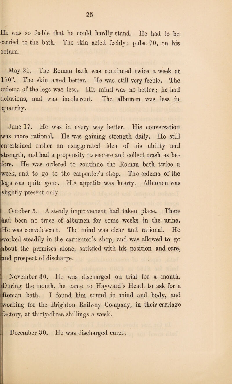 He was so feeble that he could hardly stand. He had to be carried to the bath. The skin acted feebly; pulse 7 0, on his return. May 21. The Koman bath was continued twice a week at 170°. The skin acted better. He was still very feeble. The oedema of the legs was less. His mind was no better; he had delusions, and was incoherent. The albumen was less in quantity. June 17. He was in every way better. His conversation was more rational. He was gaining strength daily. He still entertained rather an exaggerated idea of his ability and strength, and had a propensity to secrete and collect trash as be¬ fore. He was ordered to continue the Boman bath twice a week, and to go to the carpenter’s shop. The oedema of the legs was quite gone. His appetite was hearty. Albumen was slightly present only. October 5. A steady improvement had taken place. There had been no trace of albumen for some weeks in the urine. (He was convalescent. The mind was clear and rational. He tworked steadily in the carpenter’s shop, and was allowed to go about the premises alone, satisfied with his position and care, land prospect of discharge. November 30. He was discharged on trial for a month. ; During the month, he came to Hayward’s Heath to ask for a ] Roman bath. I found him sound in mind and body, and 'i working for the Brighton Railway Company, in their carriage fe factory, at thirty-three shillings a week. I December 30. He was discharged cured.