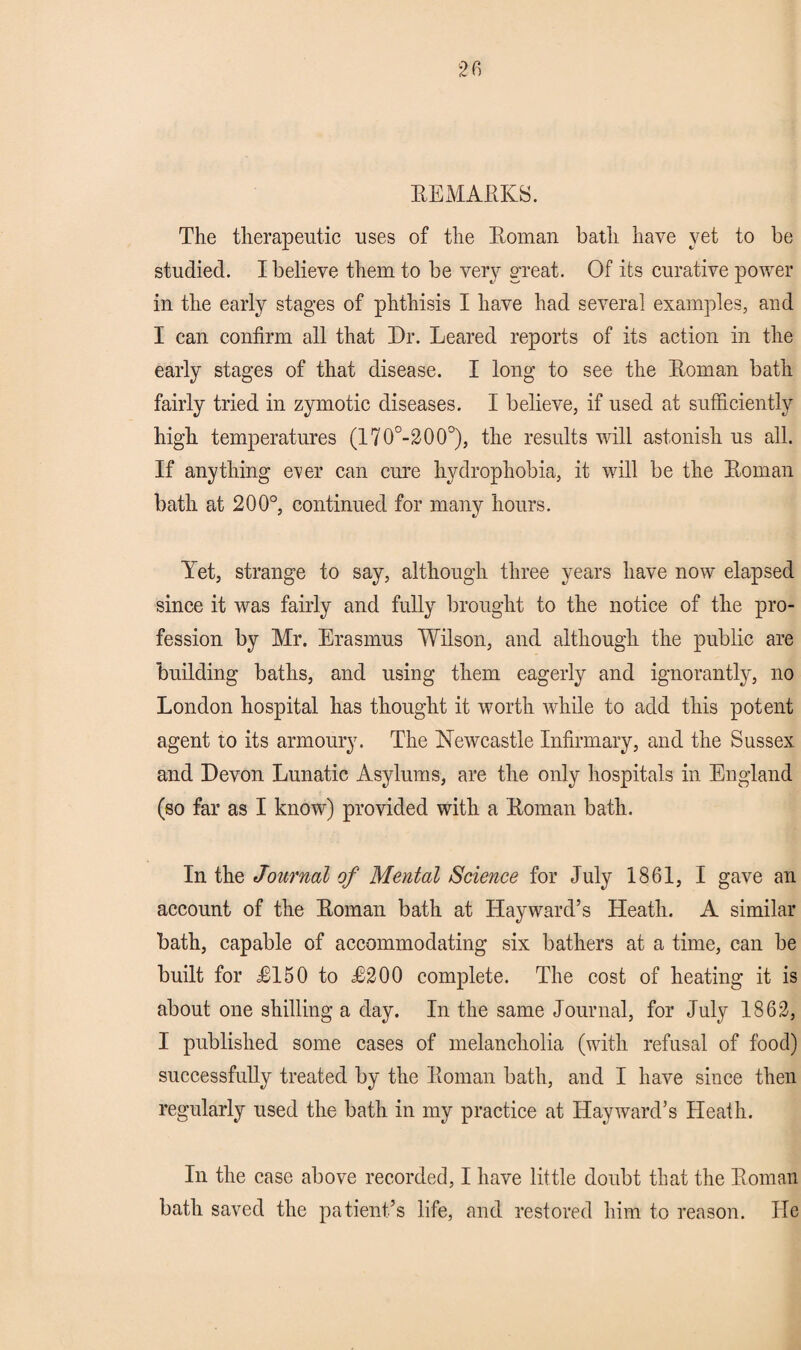 REMARKS. The therapeutic uses of the Roman bath have yet to be studied. I believe them to be very great. Of its curative power in the early stages of phthisis I have had several examples, and I can confirm all that Dr. Leared reports of its action in the early stages of that disease. I long to see the Roman bath fairly tried in zymotic diseases. I believe, if used at sufficiently high temperatures (170°-200°), the results will astonish us all. If anything ever can cure hydrophobia, it will be the Roman bath at 200°, continued for many hours. Yet, strange to say, although three years have now elapsed since it was fairly and fully brought to the notice of the pro¬ fession by Mr. Erasmus Wilson, and although the public are building baths, and using them eagerly and ignorantly, no London hospital has thought it worth while to add this potent agent to its armoury. The Newcastle Infirmary, and the Sussex and Devon Lunatic Asylums, are the only hospitals in England (so far as I know) provided with a Roman bath. In the Journal of Mental Science for July 1861, I gave an account of the Roman bath at Hayward’s Heath. A similar bath, capable of accommodating six bathers at a time, can be built for 12150 to £200 complete. The cost of heating it is about one shilling a day. In the same Journal, for July 1862, I published some cases of melancholia (with refusal of food) successfully treated by the Roman bath, and I have since then regularly used the bath in my practice at Hayward’s Heath. In the case above recorded, I have little doubt that the Roman bath saved the patient’s life, and restored him to reason. He