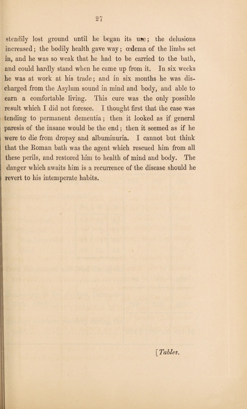 steadily lost ground until he began its use; the delusions increased; the bodily health gave way; oedema of the limbs set in, and he was so weak that he had to be carried to the bath, and could hardly stand when he came up from it. In six weeks he was at work at his trade; and in six months he was dis¬ charged from the Asylum sound in mind and body, and able to earn a comfortable living. This cure was the only possible result which I did not foresee. I thought first that the case was tending to permanent dementia; then it looked as if general paresis of the insane would be the end; then it seemed as if he were to die from dropsy and albuminuria. I cannot but think that the Roman bath was the agent which rescued him from all these perils, and restored him to health of mind and body. The danger which awaits him is a recurrence of the disease should he revert to his intemperate habits. [Tables.