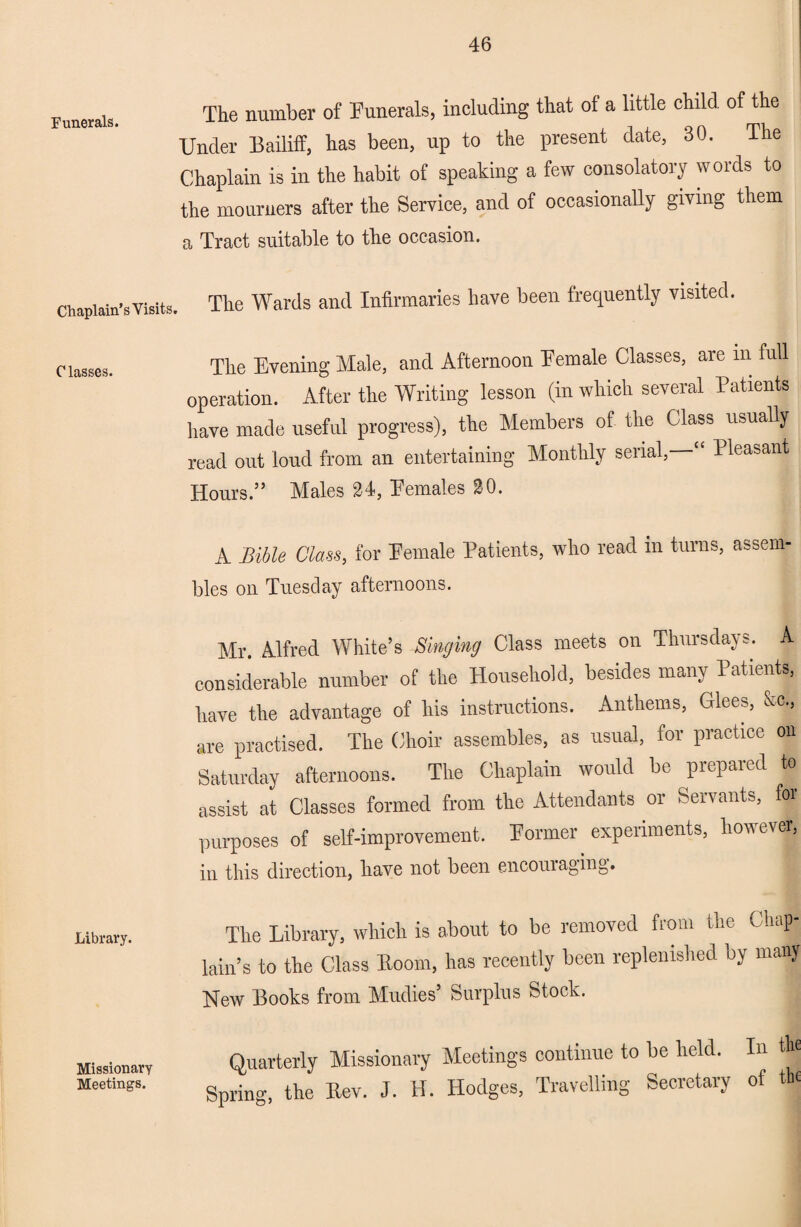 Funerals. Chaplain’s Visits Classes. Library. Missionary Meetings. The number of Funerals, including that of a little child, of the Under Bailiff, bas been, up to the present date, 30. The Chaplain is in the habit of speaking a few consolatory words to the mourners after the Service, and of occasionally giving them a Tract suitable to the occasion. The Wards and Infirmaries have been frequently visited. The Evening Male, and Afternoon Female Classes, are m full operation. After the Writing lesson (in which several Patients have made useful progress), the Members of the Class usually read out loud from an entertaining Monthly serial,—“ Pleasant Hours.” Males 24, Females 20. A Bible Class, for Female Patients, who read m turns, assem¬ bles on Tuesday afternoons. Mr. Alfred White’s Singing Class meets on Thursdays. A considerable number of the Household, besides many Patients, have the advantage of his instructions. Anthems, Glees, &c., are practised. The Choir assembles, as usual, for practice on Saturday afternoons. The Chaplain would be prepaied to assist at Classes formed from the Attendants or Servants, foi purposes of self-improvement. Former experiments, however, in this direction, have not been encouraging. The Library, which is about to be removed from the Chap¬ lain’s to the Class Boom, has recently been replenished by many New Books from Mudies’ Surplus Stock. Quarterly Missionary Meetings continue to be held. In the Spring, the Bev. J. H. Hodges, Travelling Secretary of the