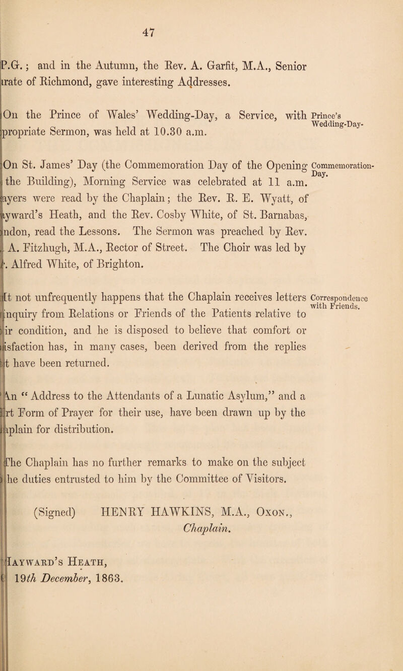 P.Gr.; and in the Autumn, the Rev. A. Grarfit, M.A., Senior irate of Richmond, gave interesting Addresses. On the Prince of Wales’ Wedding-Day, a Service, with propriate Sermon, was held at 10.30 a.m. On St. James’ Day (the Commemoration Day of the Opening the Building), Morning Service was celebrated at 11 a.m. ayers were read by the Chaplain; the Rev. R. E. Wyatt, of tyward’s Heath, and the Rev. Cosby White, of St. Barnabas, ndon, read the Lessons. The Sermon was preached by Rev. , A. Eitzhugh, M.A., Rector of Street. The Choir was led by •. Alfred Wdiite, of Brighton. iitt not unfrequently happens that the Chaplain receives letters r inquiry from Relations or Friends of the Patients relative to iir condition, and he is disposed to believe that comfort or i isfaction has, in many cases, been derived from the replies H.t have been returned. 'An “ Address to the Attendants of a Lunatic Asylum,” and a jrt Form of Prayer for their use, have been drawn up by the j iplain for distribution. jr: he Chaplain has no further remarks to make on the subject he duties entrusted to him by the Committee of Visitors. (Signed) HENRY HAWKINS, M.A., Oxon,: Chaplain. Taywakd’s Heath, 19 th December, 1863. Prince’s Wedding-Day- Commemoration- Day. Correspondence with Friends.