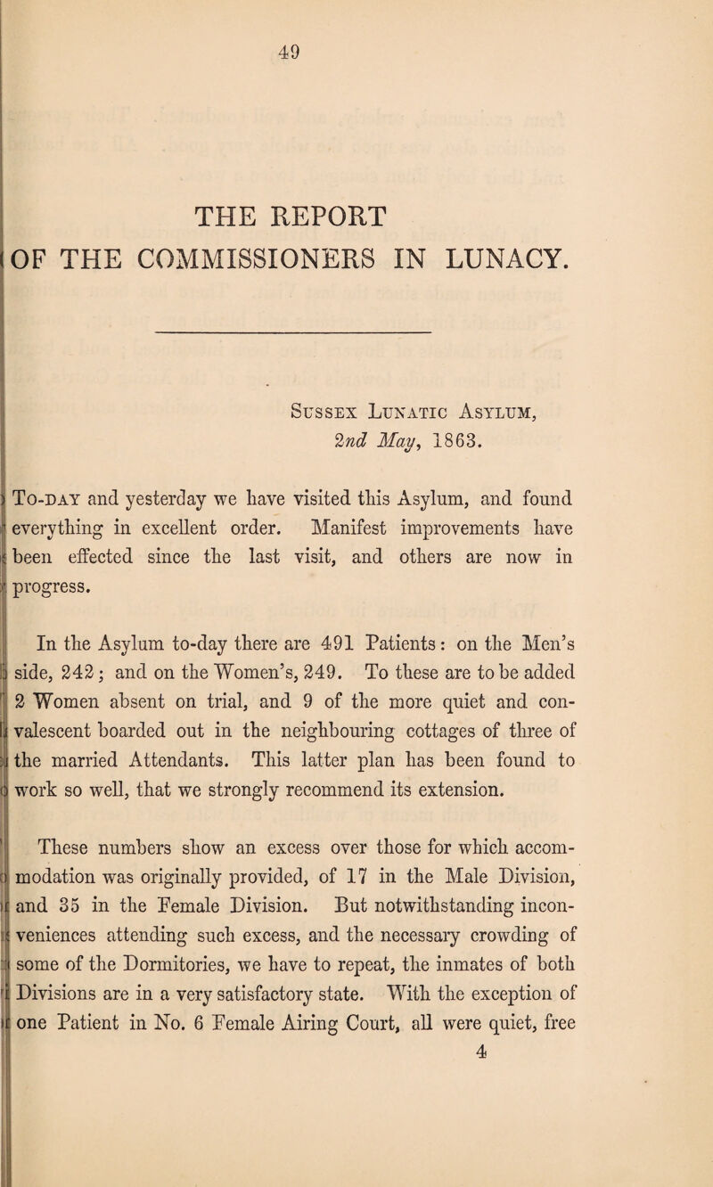 THE REPORT (OF THE COMMISSIONERS IN LUNACY. Sussex Lunatic Asylum, 2nd May, 1863. To-day and yesterday we have visited tliis Asylum, and found everything in excellent order. Manifest improvements have been effected since the last visit, and others are now in progress. In the Asylum to-day there are 491 Patients : on the Men’s l| side, 242; and on the Women’s, 249. To these are to be added | 2 Women absent on trial, and 9 of the more quiet and con¬ valescent boarded out in the neighbouring cottages of three of the married Attendants. This latter plan has been found to work so well, that we strongly recommend its extension. These numbers show an excess over those for which accom- modation was originally provided, of 17 in the Male Division, and 35 in the Pemale Division. But notwithstanding incon¬ veniences attending such excess, and the necessary crowding of some of the Dormitories, we have to repeat, the inmates of both Divisions are in a very satisfactory state. With the exception of > one Patient in No. 6 Pemale Airing Court, all were quiet, free 4