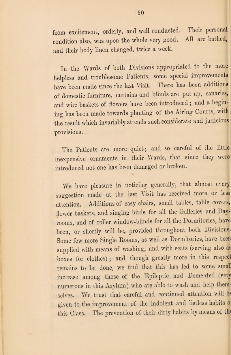 from excitement, orderly, and well conducted. Their personal condition also, was upon the whole very good. All are bathed, and their body linen changed, twice a week. In the Wards of both Divisions appropriated to the more helpless and troublesome Patients, some special improvements have been made since the last Visit. There has been additions of domestic furniture, curtains and blinds are put up, canaiies, and wire baskets of flowers have been introduced; and a begin- ing has been made towards planting of the Airing Courts, with the result which invariably attends such considerate and judicious provisions. The Patients are more quiet; and so careful of the little inexpensive ornaments in their Wards, that since they veie introduced not one has been damaged or broken. We have pleasure in noticing generally, that almost every suo-o-estion made at the last A isit has received more 01 less attention. Additions of easy chairs, small tables, table covcis, flower baskets, and singing birds for all the Galleiies and Day- rooms, and of roller window-blinds for all the Doimitories, have been, or shortly will be, provided throughout both Divisions. Some few more Single Dooms, as well as Dormitories, have been supplied with means of washing, and with seats (serving also as boxes for clothes) ; and though greatly more in this lespect remains to be done, we find that this has led to some small increase among those of the Epileptic and Demented (very numerous in this Asylum) who are able to wash and help them¬ selves. We trust that careful and continued attention will be given to the improvement of the indolent and listless habits o: this Class. The prevention of their dirty habits by means of tin