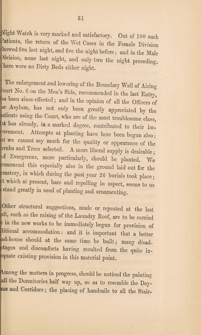 flight 11 atcli is very marked and satisfactory. Out of 100 such Patients, the return of the Wet Cases in the Female Division rhowed five last night, and five the night before; and in the Male division, none last night, and only two the night preceding. Ihere were no Dirty Beds either night. The enlargement and lowering of the Boundary Wall of Airing ourt BTo. G on the Men’s Side, recommended in the last Entry, as been since effected; and in the opinion of all the Officers of ie Asylum, has not only been greatly appreciated by the atients using the Court, who are of the most troublesome class, fit has already, in a marked degree, contributed to their im- rovement. Attempts at planting have here been begun also; P we carmot SW much for the quality or appearance of the irubs and Trees selected. A more liberal supply is desirable; id Evergreens, more particularly, should be planted. We commend this especially also in the ground laid out for the unetery, in which during the past year 26 burials took place; t wlllcn at Present> bare and repelling in aspect, seems to us stand greatly in need of planting and ornamenting. Other structural suggestions, made or repeated at the last sit, such as the raising of the Laundry Roof, are to be carried t m the new works to be immediately begun for provision of litional accommodation: and it is important that a better ad-house should at the same time be built; many disad- Jitages and discomforts having resulted from the quite in- :quate existing provision in this material point. Imong the matters in progress, should be noticed the painting all the Dormitories half way up, so as to resemble the Day- ms and Corridors; the placing of handrails to all the Stair-