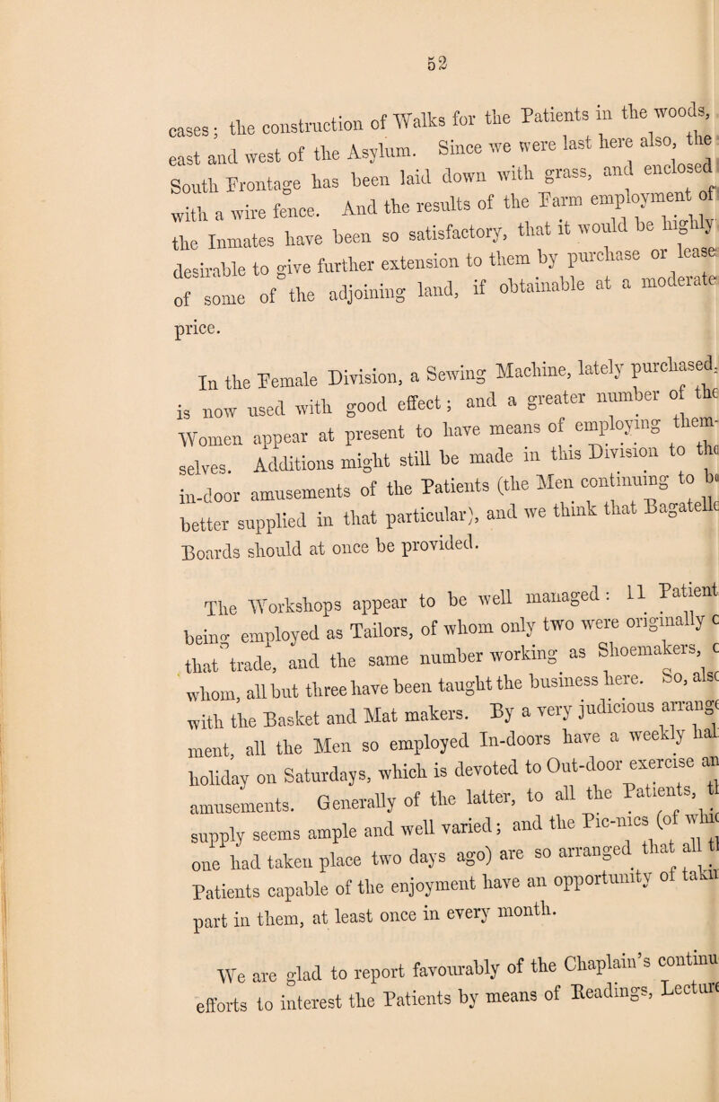 cases; the construction of Walks for the Patrents m the woods, east and west of the Asylum. Since we were last here also t re South Frontage has been laid down with grass, and enc With a wire fence. And the results of the Farm employment of the Inmates have been so satisfactory, that it would be lug y desirable to give further extension to them by purchase or lea e: of some of the adjoining land, if obtainable at a mo era e price. In the Female Division, a Sewing Machine, lately purchased, is now used with good effect; and a greater number o the Women appear at present to have means of employing them- selves. Additions might still be made in this Division to the in-door amusements of the Patients (the Men contmuing to b. better supplied in that particular), and we think that Baga e Boards should at once be provided. The Workshops appear to be well managed: 11 Paaent behm employed as Tailors, of whom only two were originally c that°trade, and the same number working as Shoemakers c whom, all but three have been taught the business here. So, a sc with the Basket and Mat makers. By a very judicious arrange ment all the Men so employed In-doors have a wee - y holiday on Saturdays, which is devoted to Out-door exercise an amusements. Generally of the latter, to all the Patients supply seems ample and well varied; and the Picnics (of whr one had taken place two days ago) are so arranged that all t Patients capable of the enjoyment have an opportunity of tab part in them, at least once in every month. We are glad to report favourably of the Chaplain s continu efforts to interest the Patients by means of Headings, Lecture