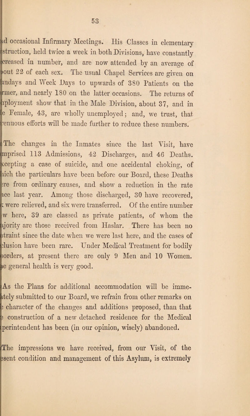 ud occasional Infirmary Meetings. His Classes in elementary istruction, field twice a week in botfi Divisions, have constantly increased in number, and are now attended by an average of ij'out 22 of each sex. The usual Chapel Services are given on indays and Week Days to upwards of 380 Patients on the nner, and nearly 180 on the latter occasions. The returns of iployment show that in the Male Division, about 37, and in e Pemale, 43, are wholly unemployed; and, we trust, that ,’enuous efforts will be made further to reduce these numbers. i The changes in the Inmates since the last Visit, have mprised 113 Admissions, 42 Discharges, and 46 Deaths, ecepting a case of suicide, and one accidental choking, of lich the particulars have been before our Board, these Deaths we from ordinary causes, and show a reduction in the rate ice last year. Among those discharged, 30 have recovered, 1 were relieved, and six were transferred. Of the entire number w here, 39 are classed as private patients, of whom the vjority are those received from Haslar. There has been no strain! since the date when we were last here, and the cases of ilusion have been rare. Under Medical Treatment for bodily porders, at present there are only 9 Men and 10 Women. ie general health is very good. As the Plans for additional accommodation will be imme- itely submitted to our Board, we refrain from other remarks on 2 character of the changes and additions proposed, than that 3 construction of a new detached residence for the Medical perintendent has been (in our opinion, wisely) abandoned. The impressions we have received, from our Visit, of the 3sent condition and management of this Asylum, is extremely