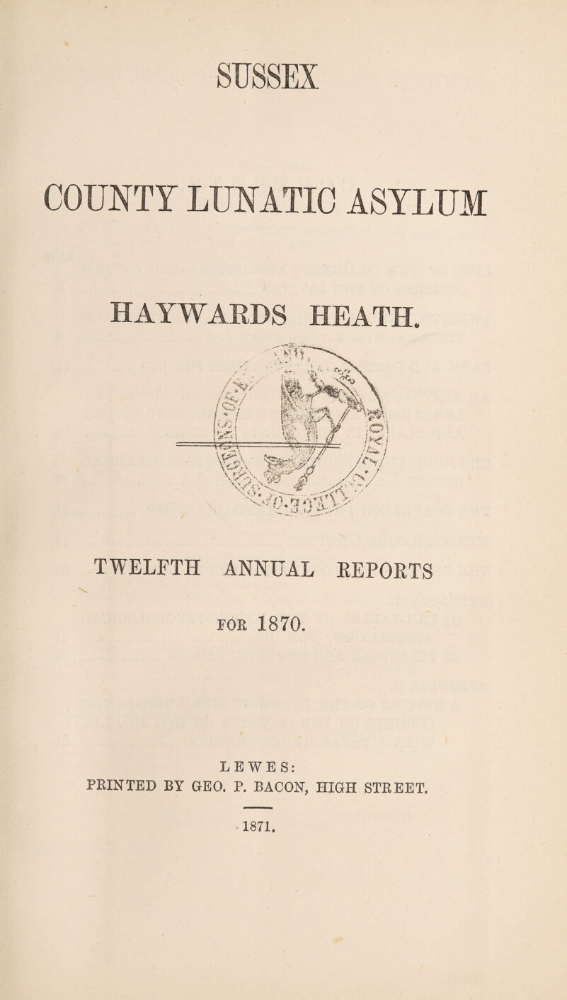 COUNTY LUNATIC ASYLUM HAYWARDS HEATH. TWELFTH ANNUAL EEPOETS FOR 1870. LEWES: PRINTED BY GEO. P. BACON, HIGH STREET. 1871.